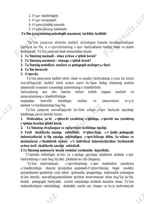 harakatlarni xulq-atvorning shaqllarini o‘zlashtirishta qaratilgandir. o‘qish va o‘rgatish tushunchalari o‘quv faoliyati bilan bog‘liq bo‘lib, ular bilim, ko‘nikma va malakalarni o‘zlashtirishga, o‘rgatishga xizmat qiladi. o‘quv faoliyatining besh elementi mavjud 1. o‘quv motivlari 2. o‘quv topshiriqlari. 3. o‘quv harakatlari. 4. o‘qituvchining nazorati 5. o‘qituvchining baholashi. .ta’lim jarayonining psixologik mazmuni, tarkibiy tuzilishi ta‘lim jarayoni alohida tashkil etiladigan hamda boshqariladigan faoliyat bo‗lib, u o‗quvchilarning o‗quv faoliyatlarini tashkil etadi va ularni boshqaradi. ta‘lim jarayoni besh elementdan iborat: 1. ta’limning maksadi - nima uchun o‘qitish kerak? 2. ta’limning mazmuni - nimaga o‘qitish kerak? 3. ta’limniig metodlari, usullari va pedagogik muloqot yo‘llari. 4. ta’lim beruvchi. 5. o‘quvchi. ta‘lim jarayonini tashkil etish: ideal va amaliy faoliyatning u yoki bu turini muvaffaqiyatli tashkil etish uchun zarur bo‗lgan tashqi olamning muhim ahamiyatli xossalari xususidagi axborotning o‗zlashtirilishi: faoliyatning ana shu barcha turlari tarkib topgan usullari va jarayonlarining o‗zlashtirilishiga; maqsadga muvofik keladigan usullar va jarayonlarni to‗g‗ri tanlash va foydalanishga bog‗liq. ta‘lim jarayoni …