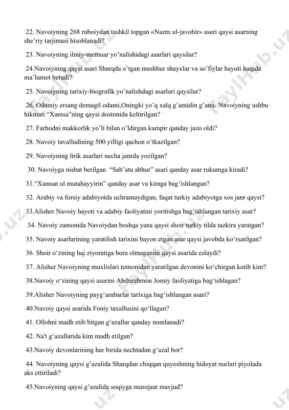avoiyning ushbu hikmati “xamsa”ning qaysi dostonida keltirilgan? 27. farhodni makkorlik yo’li bilan o’ldirgan kampir qanday jazo oldi? 28. navoiy tavalludining 500 yilligi qachon o‘tkazilgan? 29. navoiyning lirik asarlari necha janrda yozilgan? 30. navoiyga nisbat berilgan “sab’atu abhur” asari qanday asar rukumga kiradi? 31.“xamsat ul mutahayyirin” qanday asar va kimga bag‘ishlangan? 32. arabiy va forsiy adabiyotda uchramaydigan, faqat turkiy adabiyotga xos janr qaysi? 33.alisher navoiy hayoti va adabiy faoliyatini yoritishga bag‘ishlangan tarixiy asar? 34. navoiy zamonida navoiydan boshqa yana qaysi shoir turkiy tilda tazkira yaratgan? 35. navoiy asarlarining yaratilish tarixini bayon etgan asar qaysi javobda ko‘rsatilgan? 36. shoir o‘zining haj ziyoratiga bora olmaganini qaysi asarida eslaydi? 37. alisher navoiyning muxlislari tomonidan yaratilgan devonini ko‘chirgan kotib kim? 38.navoiy o‘zining qaysi asarini abdurahmon jomiy faoliyatiga bag‘ishlagan? 39.alisher navoiyning payg‘ambarlar tarixiga bag‘ishlangan asari? 40.navoiy qaysi asarida foniy taxallusini qo‘llagan? 41. ollohni madh etib bitgan g‘azallar qanday nomlanadi? 42. na't g‘azallarida kim madh etilgan? 43.navoiy …