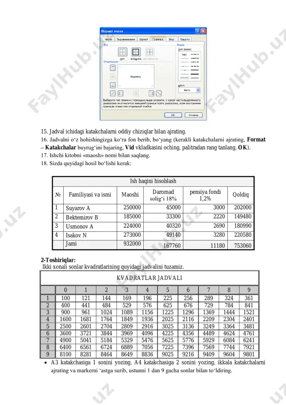 , ok). 15. jadval ichidagi katakchalarni oddiy chiziqlar bilan ajrating. 16. jadvalni o‘z hohishingizga ko‘ra fon berib, bo‘yang (kerakli katakchalarni ajrating, format – katakchalar buyrug‘ini bajaring, vid vkladkasini oching, palitradan rang tanlang, ok). 17. ishchi kitobni «maosh» nomi bilan saqlang. 18. sizda quyidagi hosil bo‘lishi kerak: ish haqini hisoblash № familiyasi va ismi maoshi daromad solig‘i 18% pensiya fondi 1,2% qoldiq 1 suyarov a 250000 45000 3000 202000 2 bektemirov b 185000 33300 2220 149480 3 usmonov a 224000 40320 2690 180990 4 isakov n 273000 49140 3280 220580 jami 932000 167760 11180 753060 2-toshiriqlar: ikki xonali sonlar kvadratlarining quyidagi jadvalini tuzamiz. kvadratlar jadvali 0 1 2 3 4 5 6 7 8 9 1 100 121 144 169 196 225 256 289 324 361 2 400 441 484 529 576 625 676 729 784 841 3 900 961 1024 1089 1156 1225 1296 1369 1444 1521 4 1600 1681 …