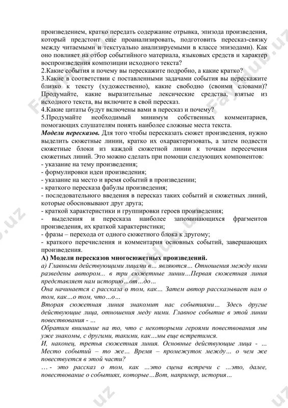 ом обучения, активнее используется проблемный метод изучения, углубляется идейно-стилистический анализ текста произведения. таким образом, в школьной практике преподавания традиционно используется метод комментированного чтения текста, он помогает учащимся глубже понять изучаемое произведение. виды пересказа. пересказы могут быть следующих видов и подвидов: 1.подробный, который, в свою очередь, делится на свободный, т.е. основанный на первом впечатлении и передаче его в целом («своими словами»), и художественный – близкий к тексту автора, имеющий целью не только детально передать содержание, но и отразить художественные особенности текста. 2.краткий пересказ (сжатый) излагает основное содержание прочитанного, сохраняя логику и стиль исходного текста, но опуская подробности, некоторые детали художественного текста. 3.выборочный пересказ строится на отборе и передаче содержания отдельных фрагментов текста, объединенных одной темой. при этом создается свой завершенный рассказ («путь духовных исканий андрея болконского). 4.пересказ с изменением лица рассказчика предлагает изложение содержания от лица того или иного героя, от третьего лица. здесь требуется глубокое понимание характера героя, художественных средств …