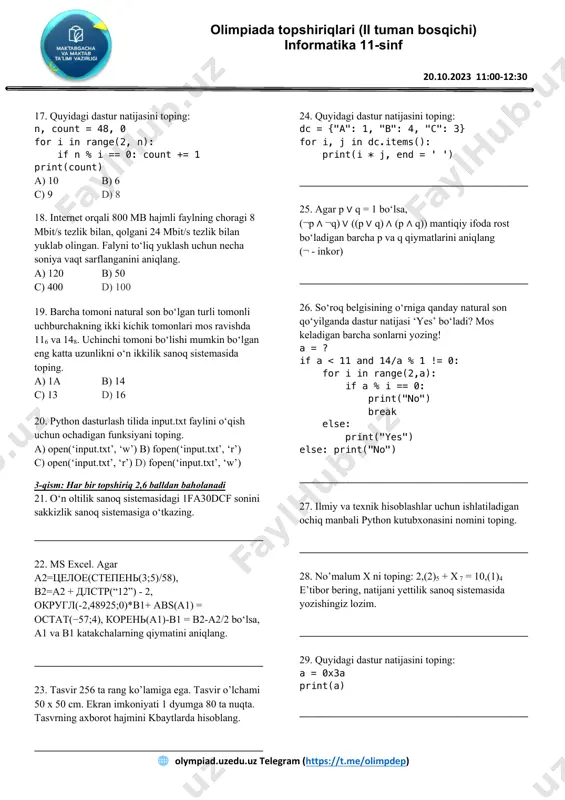 si rost bo‘ladi? а) 2 в) 3 с) 1 d) 4 15. quyidagi dastur natijasini toping: print((lambda a,b: a * b - (a + b))(3.0, 4)) а) 5.0 в) 5 с) 0.5 d) dasturda xatolik. 16. dasturlash tili kutubxonasi pythonda - *.py, c++ da - *.lib kengaytlamariga ega. java tilidachi? а) *.jar в) *.jic с) *.java d) *.jlib olimpiada topshiriqlari (ii tuman bosqichi) informatika 11-sinf 20.10.2023 11:00-12:30 https://t.me/navoiyakt " olympiad.uzedu.uz telegram (https://t.me/olimpdep) olimpiada topshiriqlari (ii tuman bosqichi) informatika 11-sinf 20.10.2023 11:00-12:30 17. quyidagi dastur natijasini toping: n, count = 48, 0 for i in range(2, n): if n % i == 0: count += 1 print(count) а) 10 в) 6 с) 9 d) 8 18. internet orqali 800 mb hajmli faylning choragi 8 mbit/s tezlik bilan, qolgani 24 mbit/s tezlik bilan yuklab olingan. falyni to‘liq yuklash uchun necha soniya vaqt sarflanganini aniqlang. а) 120 в) 50 с) 400 d) 100 …