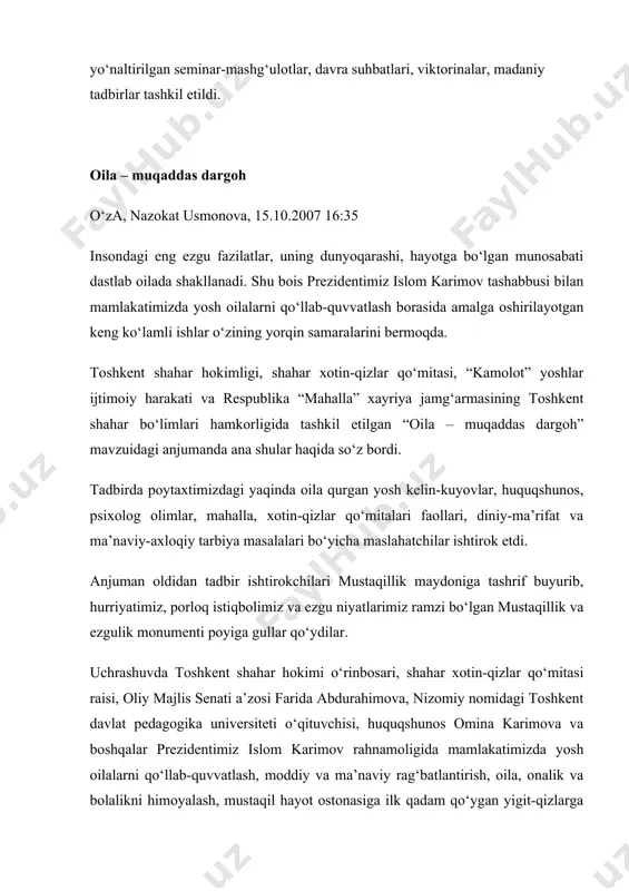 gan “oila – muqaddas dargoh” mavzuidagi anjumanda ana shular haqida so‘z bordi. tadbirda poytaxtimizdagi yaqinda oila qurgan yosh kelin-kuyovlar, huquqshunos, psixolog olimlar, mahalla, xotin-qizlar qo‘mitalari faollari, diniy-ma’rifat va ma’naviy-axloqiy tarbiya masalalari bo‘yicha maslahatchilar ishtirok etdi. anjuman oldidan tadbir ishtirokchilari mustaqillik maydoniga tashrif buyurib, hurriyatimiz, porloq istiqbolimiz va ezgu niyatlarimiz ramzi bo‘lgan mustaqillik va ezgulik monumenti poyiga gullar qo‘ydilar. uchrashuvda toshkent shahar hokimi o‘rinbosari, shahar xotin-qizlar qo‘mitasi raisi, oliy majlis senati a’zosi farida abdurahimova, nizomiy nomidagi toshkent davlat pedagogika universiteti o‘qituvchisi, huquqshunos omina karimova va boshqalar prezidentimiz islom karimov rahnamoligida mamlakatimizda yosh oilalarni qo‘llab-quvvatlash, moddiy va ma’naviy rag‘batlantirish, oila, onalik va bolalikni himoyalash, mustaqil hayot ostonasiga ilk qadam qo‘ygan yigit-qizlarga ijtimoiy-iqtisodiy ko‘mak ko‘rsatish borasida keng ko‘lamli ishlar amalga oshirilayotganini alohida ta’kidladilar. davlatimiz rahbari tashabbusi bilan hayotga izchil tatbiq etilayotgan “ijtimoiy himoya yili” davlat dasturi doirasida mamlakatimizda oilada tibbiy madaniyatni yanada yuksaltirish, kam ta’minlangan, serfarzand oilalarga aniq va samarali ijtimoiy yordam ko‘rsatishni …