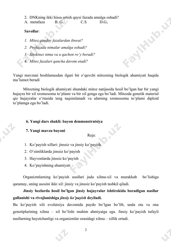 nima deyiladi? a. mitoz sikli b. profaza c. sitokinez d. interfaza 2. dnkning ikki hissa ortish qaysi fazada amalga oshadi? a. metafaza b. g1 c.s d.g2 savollar: 1. mitoz qanday fazalardan iborat? 2. profazada nimalar amalga oshadi? 3. sitokinez nima va u qachon ro’y beradi? 4. mitoz fazalari qancha davom etadi? yangi mavzuni boshlamasdan ilgari bir o’quvchi mitozning biologik ahamiyati haqida ma’lumot beradi mitozning biologik ahamiyati shundaki mitoz natijasida hosil bo’lgan har bir yangi hujayra bir xil xromosoma to’plami va bir xil genga ega bo’ladi. mitozda genetik material qiz hujayralar o’rtasida teng taqsimlanadi va ularning xromosoma to’plami diploid to’plamga ega bo’ladi. 6. yangi dars shakli: bayon denmonstratsiya 7. yangi mavzu bayoni reja: 1. ko’payish xillari: jinssiz va jinsiy ko’payish 2. o’simliklarda jinssiz ko’payish 3. hayvonlarda jinssiz ko’payish 4. ko’payishning ahamiyati organizmlarning ko’payish usullari juda xilma-xil va murakkab bo’lishiga qaramay, uning asosini ikki xil: jinsiy va jinssiz ko’payish tashkil qiladi. jinsiy …