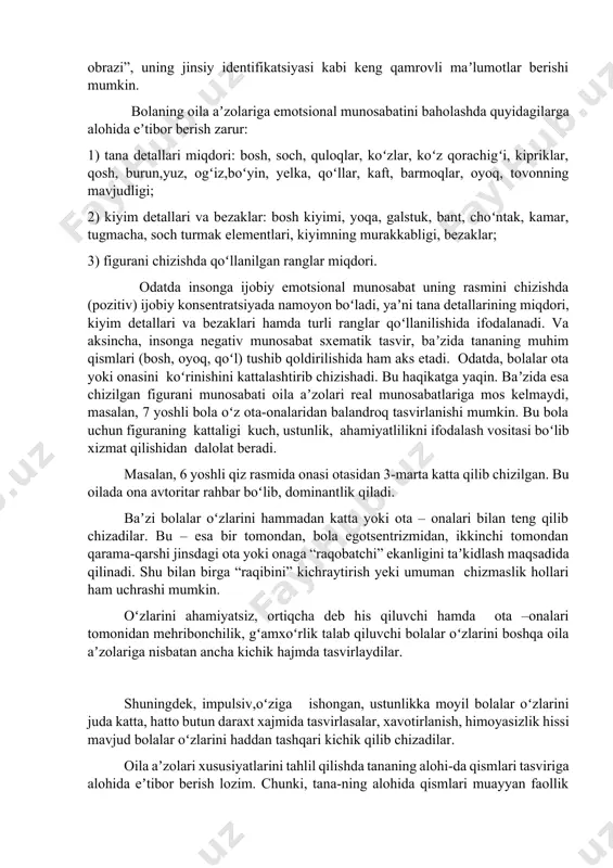 ili oila aʼzolarining grafik tasvir xususiyatlari bolaning ayrim oila aʼzosiga nisbatan emotsional munosabatini, bola uni qanday idrok etishi, bolaning “men-obrazi”, uning jinsiy identifikatsiyasi kabi keng qamrovli maʼlumotlar berishi mumkin. bolaning oila aʼzolariga emotsional munosabatini baholashda quyidagilarga alohida eʼtibor berish zarur: 1) tana detallari miqdori: bosh, soch, quloqlar, koʻzlar, koʻz qorachigʻi, kipriklar, qosh, burun,yuz, ogʻiz,boʻyin, yelka, qoʻllar, kaft, barmoqlar, oyoq, tovonning mavjudligi; 2) kiyim detallari va bezaklar: bosh kiyimi, yoqa, galstuk, bant, choʻntak, kamar, tugmacha, soch turmak elementlari, kiyimning murakkabligi, bezaklar; 3) figurani chizishda qoʻllanilgan ranglar miqdori. odatda insonga ijobiy emotsional munosabat uning rasmini chizishda (pozitiv) ijobiy konsentratsiyada namoyon boʻladi, yaʼni tana detallarining miqdori, kiyim detallari va bezaklari hamda turli ranglar qoʻllanilishida ifodalanadi. va aksincha, insonga negativ munosabat sxematik tasvir, baʼzida tananing muhim qismlari (bosh, oyoq, qoʻl) tushib qoldirilishida ham aks etadi. odatda, bolalar ota yoki onasini koʻrinishini kattalashtirib chizishadi. bu haqikatga yaqin. baʼzida esa chizilgan figurani munosabati oila aʼzolari real …
