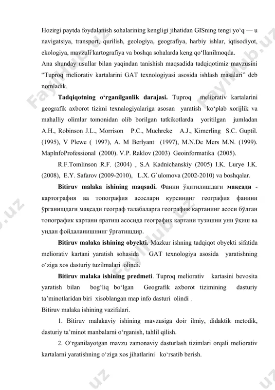 фойдаланишнинг ўргатишдир. bitiruv malaka ishining obyekti. mazkur ishning tadqiqot obyekti sifatida meliorativ kartani yaratish sohasida gat texnologiya asosida yaratishning o‘ziga xos dasturiy tuzilmalari olindi. bitiruv malaka ishining predmeti. tuproq meliorativ kartasini bevosita yaratish bilan bog‘liq bo‘lgan geografik axborot tizimining dasturiy ta’minotlaridan biri xisoblangan map info dasturi olindi . bitiruv malaka ishining vazifalari. 1. bitiruv malakaviy ishining mavzusiga doir ilmiy, didaktik metodik, dasturiy ta’minot manbalarni o‘rganish, tahlil qilish. 2. o‘rganilayotgan mavzu zamonaviy dasturlash tizimlari orqali meliorativ kartalarni yaratishning o‘ziga xos jihatlarini ko‘rsatib berish. 3. bu soha bo‘yicha olingan ilmiy bilim va tajribalarni boshqa hududlar tuproq-meliorativ kartalarini tuzish jarayoniga tadbiq qilish yo‘llariga oid ilmiy-metodik tavsiyalar berish. tadqiqot metodlari. ilmiy va adabiy manbalarni tahlil etish, kompyuter texnologiyalarning zamonaviy dasturlash tizimlarini tahlil qilish, analitik tahlil, dala kuzatish ishlari, kartografik qiyoslash tadqiqotning metodologik asosi. o‘zbekiston respublikasi “ta’lim to‘g‘risida” gi qonuni, “kadrlar tayyorlash milliy dasturi”, o‘zbekiston respublikasi hukumatining umumiy o‘rta ta’limni rivojlantirishga qaratilgan qarorlari, oliy va …