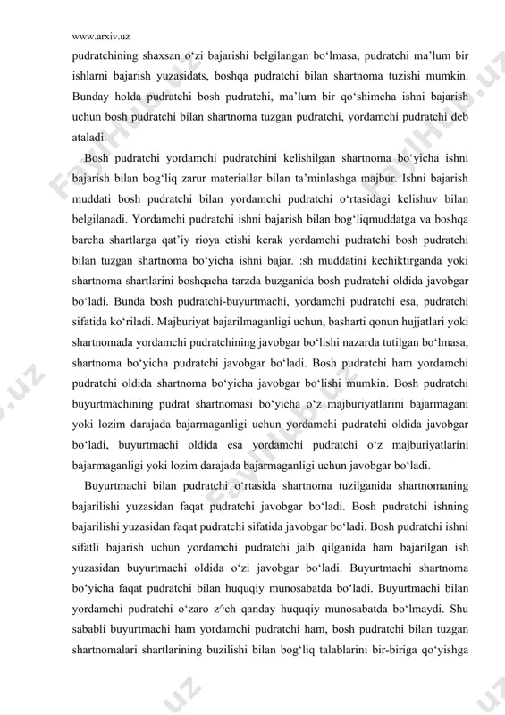 tchi javobgar bo‘ladi. bosh pudratchi ishning bajarilishi yuzasidan faqat pudratchi sifatida javobgar bo‘ladi. bosh pudratchi ishni sifatli bajarish uchun yordamchi pudratchi jalb qilganida ham bajarilgan ish yuzasidan buyurtmachi oldida o‘zi javobgar bo‘ladi. buyurtmachi shartnoma bo‘yicha faqat pudratchi bilan huquqiy munosabatda bo‘ladi. buyurtmachi bilan yordamchi pudratchi o‘zaro z^ch qanday huquqiy munosabatda bo‘lmaydi. shu sababli buyurtmachi ham yordamchi pudratchi ham, bosh pudratchi bilan tuzgan shartnomalari shartlarining buzilishi bilan bog‘liq talablarini bir-biriga qo‘yishga hakli emas. qonunda yoki shartnomada bosh pudratchi bilan tuzilgan shartnoma shartlari buzilganligi uchun buyurtmachi bilan yordamchi pudratchining o‘zaro bir-biriga talablar qo‘yishi bundan mustasnodir. agar qonunda yoki shartnomada pudratchining ishni shaxsan o‘zi bajarishi ko‘rsatilgan bo‘lsa-yu, pudratchi ishni bajarish uchun yordamchi pudratchi jalb qilgan bo‘lsa va shu yordamchi pudratchi shartnomani bajarishda qataashib, zarar yetkazganda shu zarar uchun buyurtmachi oldida pudratchi javobgar bo‘ladi. buyurtmachi ishni bajarish yuzasidan bosh pudratchidan boshqa shaxslar bilan ham shartnoma tuzishi mumkin. butsday paytda albatga buyurtmachi bosh pudratchining roziligani …