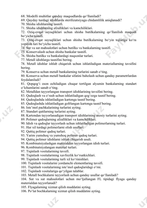 ismlardan tashkil topgan? 62. siz qanday axborot belgilarini bilasiz? 63. markirovkaga qo‘yilgan asosiy me’yoriy – texnik talablarni ayting? 64. qaysi qadoq idishi gidravlik bosimga chidamliligi uchun sinovdan o‘tkaziladi? 65. nominal sig‘imni aniqlash uchun qancha birlikdagi iste’mol idishi sinovdan o‘tkaziladi? 66. bug‘ o‘tkazuvchanlik qanday turdagi qadoq idishlari uchun sinovdan o‘tkaziladi? 67. qanday turdagi idishlarda suvga chidamlilik nazorat qilinadi? 68. modelli muhitlar qanday maqsadlarda qo‘llaniladi? 69. qayday turdagi idishlarda sterilizatsiyaga chidamlilik aniqlanadi? 70. shisha idishlarning tasnifi. 71. shisha idishlarning afzalliklari va kamchiliklari. 72. oziq-ovqat suyuqliklari uchun shisha butilkalarning qo‘llanilish maqsadi bo‘yicha tasnifi. 73. oziq-ovqat suyuqliklari uchun shisha butilkalarning bo‘yin tojlariga ko‘ra yopilish turi bo‘yicha tasnifi. 74. sut va sut mahsulotlari uchun butilka va bankalarning tasnifi. 75. konservalash uchun shisha bankalar tasnifi. 76. shisha butilka va bankalardagi nuqsonlar turlari. 77. metall idishlarga tasnifini bering. 78. metall idishlar ishlab chiqarish uchun ishlatiladigan materiallarning tavsifini bering. 79. konserva uchun metall bankalarning turlarini sanab o‘ting. 80. …