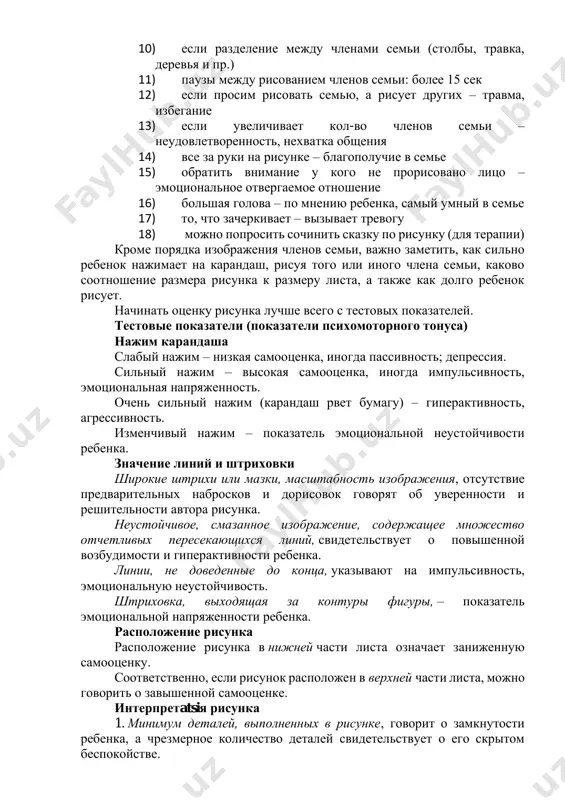 ли рисует себя и какую-то часть тела выделяет (значит испытывает эмоциональное напряжение в этой части тела. 10) если разделение между членами семьи (столбы, травка, деревья и пр.) 11) паузы между рисованием членов семьи: более 15 сек 12) если просим рисовать семью, а рисует других – травма, избегание 13) если увеличивает кол-во членов семьи – неудовлетворенность, нехватка общения 14) все за руки на рисунке – благополучие в семье 15) обратить внимание у кого не прорисовано лицо – эмоциональное отвергаемое отношение 16) большая голова – по мнению ребенка, самый умный в семье 17) то, что зачеркивает – вызывает тревогу 18) можно попросить сочинить сказку по рисунку (для терапии) кроме порядка изображения членов семьи, важно заметить, как сильно ребенок нажимает на карандаш, рисуя того или иного члена семьи, каково соотношение размера рисунка к размеру листа, а также как долго ребенок рисует. начинать оценку рисунка лучше всего с тестовых показателей. тестовые показатели (показатели психомоторного …