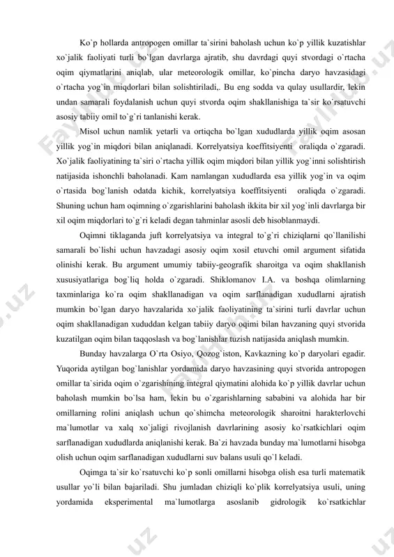 alarida o`rmonlarni kesish tadbirlari kiradi va ular daryo havzalarida bu omillar asosiy bo`lib, oqimning tabiiy rejimini o`zgartirish quyi stvorlarda bosh rolni o`ynaydi. ko`p hollarda antropogen omillar ta`sirini baholash uchun ko`p yillik kuzatishlar xo`jalik faoliyati turli bo`lgan davrlarga ajratib, shu davrdagi quyi stvordagi o`rtacha oqim qiymatlarini aniqlab, ular meteorologik omillar, ko`pincha daryo havzasidagi o`rtacha yog`in miqdorlari bilan solishtiriladi,. bu eng sodda va qulay usullardir, lekin undan samarali foydalanish uchun quyi stvorda oqim shakllanishiga ta`sir ko`rsatuvchi asosiy tabiiy omil to`g`ri tanlanishi kerak. misol uchun namlik yetarli va ortiqcha bo`lgan xududlarda yillik oqim asosan yillik yog`in miqdori bilan aniqlanadi. korrelyatsiya koeffitsiyenti � oraliqda o`zgaradi. xo`jalik faoliyatining ta`siri o`rtacha yillik oqim miqdori bilan yillik yog`inni solishtirish natijasida ishonchli baholanadi. kam namlangan xududlarda esa yillik yog`in va oqim o`rtasida bog`lanish odatda kichik, korrelyatsiya koeffitsiyenti � oraliqda o`zgaradi. shuning uchun ham oqimning o`zgarishlarini baholash ikkita bir xil yog`inli davrlarga bir xil oqim miqdorlari to`g`ri keladi degan …