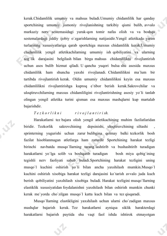 musqo`llarning elastiklik xususiyatidan foydalanishni yaxshilash bilan oshirish mumkin chunki kerak me`yorda cho`zilgan musqo`l katta kuch bilan va tez qisqaradi. musqo`llarning elastikligini yaxshilash uchun ularni cho`zadigan maxsus mashqlar bajarish kerak. tez harakatlarni ayniqsa siklik harakterdagi harakatlarni bajarish paytida shu vaqt faol ishda ishtirok etmayotgan antogonist musqo`llarni bushata olish muximdir.harakat tezligini oshirishning eng muxim tamoni yugurish sakrash va uloqtirishning mukkamal texnikasini egallashdir. harakat tezligi maxsus mashqlar, tanlangan yengil atletika turini tuliq bajarish va boshqa jismoniy mashqlar vositasida ortadi. harakat tezligi bir qator boshqa fazilatlarga ham bog`liq bulgani uchun, shu fazilatlarni rivojlantirish ham tezkorlik ortishiga ta`sir kursatadi. shuning uchun kuchni rivojlantiradigan , musqo`llar buginlar harakatchanligini yaxshilaydigan maxsus mashqlar qilish kerak buladi. tezkorlikni rivojlantiradigan maxsus mashqlar turli, mumkin qadar tez harakatlardan , jumladan , sportchi ihtisos olayotgan yengil atletika turi elementlariga maksimal darajada yaqin harakatlardan iborat buladi. tezkorlikni oshirish uchun , yengil atletika turida mashq qilishning foydasi kuproq. ularni ham, mahsus mashqlardagi kabi, shu …