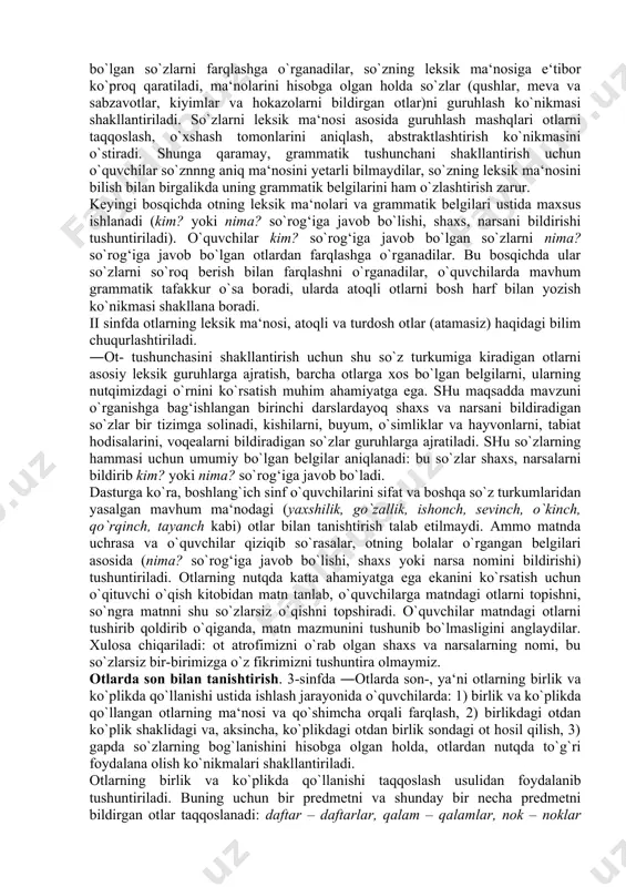 asoslangan bog‘liqlikda o`rganiladi, shuningdek, otdan nutqda to`g`ri foydalanish va to`g`ri yozish malakasini shakllantirish maqsadida bajariladigan mashqlar asta murakkablashtira boriladi. til hodisasi sifatida otning xususiyatlari, uni o`rganish vazifalari, o`quvchilarning yosh xususiyatlarini hisobga olgan holda, har bir sinf uchun material hajmi, ularni o`rganish izchilligi belgilangan. boshlang`ich sinflarda otni o`rganish vazifalari quyidagilar: 1) ―ot- haqidagi grammatik tushunchani shakllantirish; 2) kim? so`rog‘iga javob bo`lgan (shaxs bildirgan) otlardan nima? so`rog‘iga javob bo`lgan (narsa, hayvon, jonivor va boshqalarni bildirgan) otlarni farqlash ko`nikmasini hosil qilish; 3) kishilarning familiyasi, ismi, otasining ismi, hayvonlarga qo`yilgan nomlar va geografik nomlarni bosh harf bilan yozish ko`nikmasini shakllantirish; 4) otlarda son (otning birlik va ko`plikda qo`llanishi) bilan tanishtirish; 5) otlarni egalik qo`shimchalari bilan to`g`ri qo`llash ko`nikmasini shakllantirish; 6) otlarning kelishiklar bilan turlanishi va kelishik qo`shimchalarining yozilishi haqida malaka hosil qilish; 7) o`quvchilar lug`atini yangi otlar bilan boyitish va ulardan nutqda aniq, o`rinli foydalanish malakasini o`stirish; 8) so`zlarni tahlil qilish, taqqoslash, umumlashtirishni bilish. …