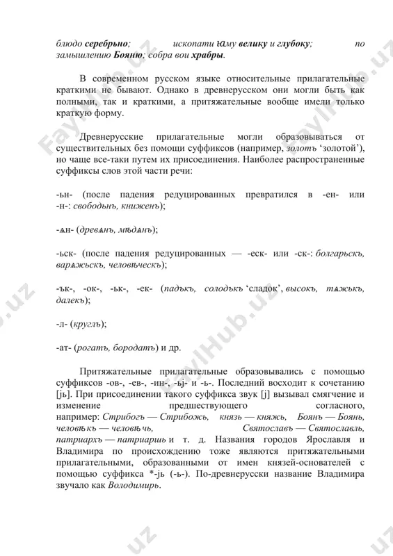 авъ володимирь сынъ; дьржа роусьскоу землю; далъ есмь блюдо серебрьно; ископати ꙗму велику и глубоку; по замышлению бояню; собра вои храбры. в современном русском языке относительные прилагательные краткими не бывают. однако в древнерусском они могли быть как полными, так и краткими, а притяжательные вообще имели только краткую форму. древнерусские прилагательные могли образовываться от существительных без помощи суффиксов (например, золотъ ‘золотой’), но чаще все-таки путем их присоединения. наиболее распространенные суффиксы слов этой части речи: -ьн- (после падения редуцированных превратился в -ен- или -н-: свободьнъ, книженъ); -ѧн- (древѧнъ, мѣдѧнъ); -ьск- (после падения редуцированных — -еск- или -ск-: болгарьскъ, варѧжьскъ, человѣческъ); -ък-, -ок-, -ьк-, -ек- (падъкъ, солодъкъ ‘сладок’, высокъ, тѧжькъ, далекъ); -л- (круглъ); -ат- (рогатъ, бородатъ) и др. притяжательные прилагательные образовывались с помощью суффиксов -ов-, -ев-, -ин-, -ьj- и -ь-. последний восходит к сочетанию [jь]. при присоединении такого суффикса звук [j] вызывал смягчение и изменение предшествующего согласного, например: стрибогъ — стрибожь, князь — …