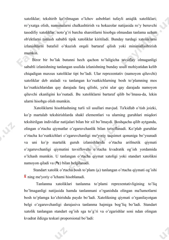 klar; noto’g’ri barcha sharoitlarni hisobga olmasdan tanlama uchun ob'ektlarni tanlash sababli tipik xatoliklar kiritiladi. bunday turdagi xatoliklarni izlanishlarni batafsil o’tkazish orqali bartaraf qilish yoki minimallashtirish mumkin. biror bir bo’lak butunni hech qachon to’laligicha tavsiflay olmaganligi sababli izlanishning tanlangan usulida izlanishning bunday usuli mohiyatidan kelib chiqadigan maxsus xatoliklar tipi bo’ladi. ular reprezentativ (namoyon qiluvchi) xatoliklar deb ataladi va tanlangan ko’rsatkichlarning bosh to’plamning mos ko’rsatkichlaridan qay darajada farq qilishi, ya'ni ular qay darajada namoyon qiluvchi ekanligini ko’rsatadi. bu xatoliklarni bartaraf qilib bo’lmasa-da, lekin ularni hisobga olish mumkin. xatoliklarni hisoblashning turli xil usullari mavjud. ta'kidlab o’tish joizki, ko’p martalab tekshirishlarda shakl elementlari va ularning guruhlari miqdori tekshirilgan individlar natijalari bilan bir xil bo’lmaydi. boshqacha qilib aytganda, olingan o’rtacha qiymatlar o’zgaruvchanlik bilan tavsiflanadi. ko’plab guruhlar o’rtacha ko’rsatkichlari o’zgaruvchanligi me'yoriy taqsimot qonuniga bo’ysunadi va uni ko’p martalik guruh izlanishlarida o’rtacha arifmetik qiymati o’zgaruvchanligi qiymatini tavsiflovchi o’rtacha kvadratik og’ish yordamida o’lchash mumkin. u tanlangan o’rtacha qiymat …
