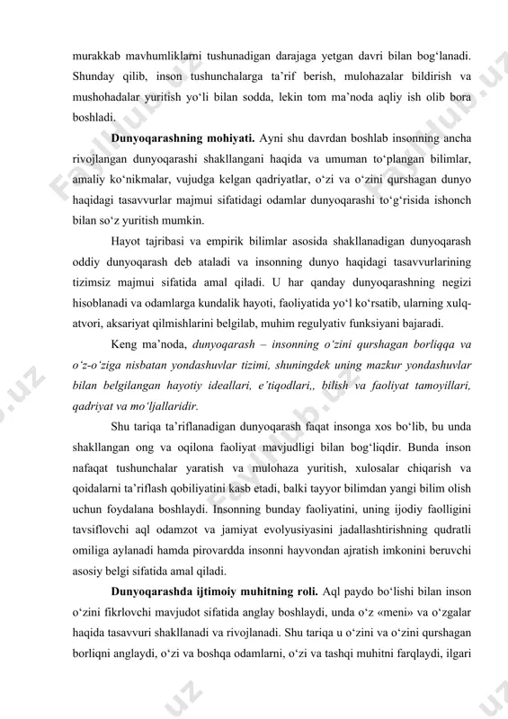 ayotiy ideallari, e’tiqodlari,, bilish va faoliyat tamoyillari, qadriyat va mo‘ljallaridir. shu tariqa ta’riflanadigan dunyoqarash faqat insonga xos bo‘lib, bu unda shakllangan ong va oqilona faoliyat mavjudligi bilan bog‘liqdir. bunda inson nafaqat tushunchalar yaratish va mulohaza yuritish, xulosalar chiqarish va qoidalarni ta’riflash qobiliyatini kasb etadi, balki tayyor bilimdan yangi bilim olish uchun foydalana boshlaydi. insonning bunday faoliyatini, uning ijodiy faolligini tavsiflovchi aql odamzot va jamiyat evolyusiyasini jadallashtirishning qudratli omiliga aylanadi hamda pirovardda insonni hayvondan ajratish imkonini beruvchi asosiy belgi sifatida amal qiladi. dunyoqarashda ijtimoiy muhitning roli. aql paydo bo‘lishi bilan inson o‘zini fikrlovchi mavjudot sifatida anglay boshlaydi, unda o‘z «meni» va o‘zgalar haqida tasavvuri shakllanadi va rivojlanadi. shu tariqa u o‘zini va o‘zini qurshagan borliqni anglaydi, o‘zi va boshqa odamlarni, o‘zi va tashqi muhitni farqlaydi, ilgari o‘ziga ma’lum bo‘lmagan dunyoning yangi va yangi jihatlarini idrok etadi. bunday qarashlar insonning o‘zi va o‘zini qurshagan borliq haqidagi tasavvurlari majmui sifatida shakllanadigan dunyoqarash negizini …