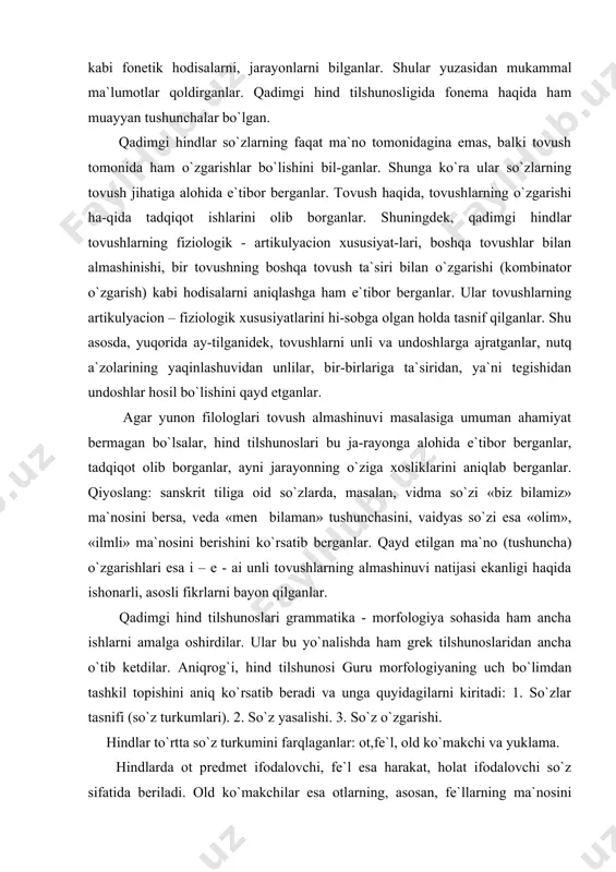 laganlar». qadimgi hindlar so`zlarni tahlil qilish, tarkibini o`rganish jarayonida ularni quyidagi bo`laklarga ajratganlar: 1) o`zak, 2) suffiks, 3) qo`shimcha (turlovchi qo`shimcha). shuningdek, so`z yasovchi va so`z o`zgartiruvchi morfemalar farqlangan. ovrupo olimlari hind tilshunoslarining ishlari bilan yaqindan tanishib, so`zlardan o`zak, so`z yasovchi va so`z o`zgar-tiruvchi morfemalarni ajratishga «kirishganlar». hindlar otlarda ettita kelishikni qayd etganlar: 1) bosh kelishik, 2) qaratqich kelishigi, 3) jo`nalish kelishigi, 4) tushum kelishigi, 5) qurol kelishigi, 6) chiqish (ablativ) kelishigi, 7) o`rin kelishigi. hind tilshunoslari qo`shma so`zlarning o`ttizga yaqin turini farqlaganlar. ular qo`shma so`zlarning tuzilishida komponentlar orasidagi munosabatlarga e`tibor berganlar. masalan: ot+ot//fe`l; sifat// sifatdosh //ravish+ot // sifat//fe`l; son+ot va boshqalar. hind grammatikachilari fe`l turkumining morfologik kategoriyalarini mukammal ishlagan edilar. ular fe`lning uch zamonga birlashadigan etti xil zamon formasini: hozirgi zamon, o`tgan zamonning tugallangan, tugallanmagan, uzoq o`tgan zamon turlarini, kelasi zamon, odatdagi kelasi zamon va juda kam qo`llaniladigan shart fe`li shaklini ajratganlar. hindlar qadimgi davrlardayoq fe`lning to`rtta maylini - …