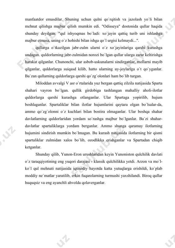 partaliklarga yordam berganlar. ammo shunga qaramay ilotlarning hujumini sindirish mumkin bo`lmagan. bu kurash natijasida ilotlarning bir qismi spartaliklar zulmidan xalos bo`lib, ozodlikka erishganlar va spartadan chiqib ketganlar. shunday qilib, yunon-eron urushlaridan keyin yunoniston qulchilik davlati o`z taraqqiyotining eng yuqori darajasi - klassik qulchilikka yetdi. arzon va mo`l-ko`l qul mehnati natijasida iqtisodiy hayotda katta yutuqlarga erishildi, ko`plab moddiy ne`matlar yaratilib, erkin fuqarolarning turmushi yaxshilandi. biroq qullar huquqsiz va eng ayanchli ahvolda qolaverganlar. adabiyotlar: 1. boynazarov f. antik dunyo. toshkent, 1989. 2. istoriya drevney gretsii. pod. red. v. i. kuzihina. m. , 1986. 3. antichnaya sivilizatsiya. pod. red. v. d. blavatskogo. m, 1973. 4. gluskina l. n. problemo` sotsialno ekologicheskoy istorii afin ivv. don. e. l. , 1975. 5. dovatur a. i. rabstvo v attike iv-v vv. do n. e. l, lgu, 1980. 6. slovar antichnosti. m, 1989. 7. www.ziyonet.uz 8. www.pedagog.uz