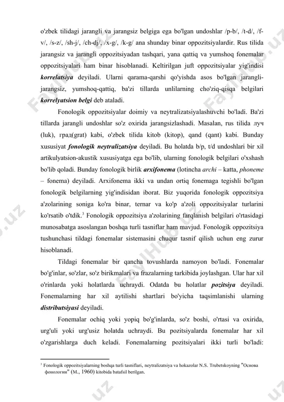 g-h/ kabi. tildagi fonologik oppozitsiyalarni binar, ya'ni ikkitadan a'zoga ega bo'lgan shaklida tasnif etish ancha qulaydir. shy tufayli ko'p a'zoli oppozitsiyalarni binar yoki dixotomik (lotincha dixotomiya – "teng ikkiga bo'lish" ma'nosida) holatga keltiriladi. masalan, (b-d-g-x) oppozitsiyasini /b-d/, (b-g), (b-h), (d-g), (d-h), (g-h) binar oppozitsiyalariga bo'lish mumkin. bunda fonemalarning farqlanuvchi va farqlanmovchi belgilarini aniqlash ham osonlik tug'diradi. ba'zi fonologik oppozitsiyalarda bir qancha fonemalar juft holda binar qilib beriladi. masalan, o'zbek tilidagi jarangli va jarangsiz belgiga ega bo'lgan undoshlar /p-b/, /t-d/, /f-v/, /s-z/, /sh-j/, /ch-dj/, /x-g/, /k-g/ ana shunday binar oppozitsiyalardir. rus tilida jarangsiz va jarangli oppozitsiyadan tashqari, yana qattiq va yumshoq fonemalar oppozitsiyalari ham binar hisobla​na​di. keltirilgan juft oppozitsiyalar yig'indisi korrelatsiya deyiladi. ularni qarama-qarshi qo'yishda asos bo'lgan jarangli-jarangsiz, yumshoq-qattiq, ba'zi tillarda unlilarning cho'ziq-qisqa belgilari korrelyatsion belgi deb ataladi. fonologik oppozitsiyalar doimiy va neytralizatsiya​la​shuvchi bo'ladi. ba'zi tillarda jarangli undoshlar so'z oxirida jarangsizlashadi. masalan, rus tilida луч (luk), град(grat) kabi, o'zbek tilida kitob …