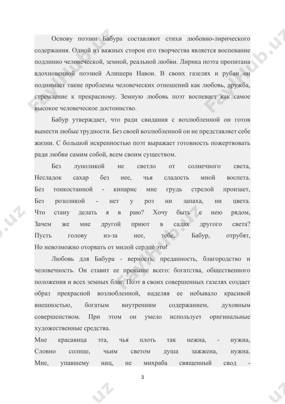 ние чувства любви, утверждая земную человеческую любовь, бабур подвергает резкой критике ханжество фанатичных шейхов и аскетов, фактически выступает против мрачных догматиков. адское пламя по сравнению с огнем разлуки кажется ему искоркой: если б я знал, что разлука убьет меня злая, с милой до смерти я жил бы, печали не зная. адом пугают... но перед пожаром разлуки адское пламя не больше, чем искра простая. в лирике бабура особое место занимает тема родины. в его стихотворениях, особенно в четверостишиях, с большой впечатляющей силой выражены тоска по родине и беспредельная любовь к ней. ты на чужбине - и забыт, конечно, человек! жалеет только сам себя сердечно человек. в своих скитаньях ни на час я радости не знал! по милой родине скорбит извечно человек. в поэзии бабура также затронуты вопросы нравственности и духовного совершенства человека. поэт возвышает человека, относится к нему с великим уважением, высоко ставит человеческое достоинство. он отвергает то, что противоречит этому. …