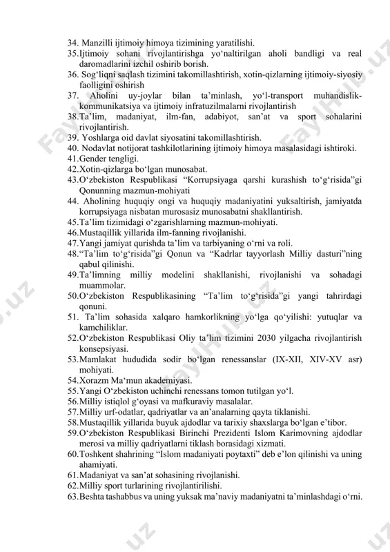ilmasining shakllanishi, qishloq xo‘jaligidagi islohotlar, uning vazifalari va yo‘nalishlari. 29. sanoat, avtomobilsozlik sohasining rivojlanishi. 30. makroiqtisodiyotni barqarorlashtirishga erishish. 31. mamlakat iqtisodiyotining modernizatsiya va diversifikatsiya qilinishi, bank-moliya tizimini mustahkamlash borasidagi chora-tadbirlar. 32. makroiqtisodiy barqarorlik tomon yo‘l olinishi. 33. kuchli ijtimoiy siyosat konsepsiyasining shakllanishi, bosqichlari va rivojlantirilishi. 34. manzilli ijtimoiy himoya tizimining yaratilishi. 35. ijtimoiy sohani rivojlantirishga yo‘naltirilgan aholi bandligi va real daromadlarini izchil oshirib borish. 36. sog‘liqni saqlash tizimini takomillashtirish, xotin-qizlarning ijtimoiy-siyosiy faolligini oshirish 37. aholini uy-joylar bilan ta’minlash, yo‘l-transport muhandislik-kommunikatsiya va ijtimoiy infratuzilmalarni rivojlantirish 38. ta’lim, madaniyat, ilm-fan, adabiyot, san’at va sport sohalarini rivojlantirish. 39. yoshlarga oid davlat siyosatini takomillashtirish. 40. nodavlat notijorat tashkilotlarining ijtimoiy himoya masalasidagi ishtiroki. 41. gender tengligi. 42. xotin-qizlarga bo‘lgan munosabat. 43. o‘zbekiston respublikasi “korrupsiyaga qarshi kurashish to‘g‘risida”gi qonunning mazmun-mohiyati 44. aholining huquqiy ongi va huquqiy madaniyatini yuksaltirish, jamiyatda korrupsiyaga nisbatan murosasiz munosabatni shakllantirish. 45. ta’lim tizimidagi o‘zgarishlarning mazmun-mohiyati. 46. mustaqillik yillarida ilm-fanning rivojlanishi. 47. yangi …