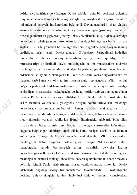 t talablariga rioya qilishlari lozim .davlat talablari maktabgacha ta’lim tizimida va oilada 7 yoshgacha bo‘lgan bolani tarbiyalash, maktabga tayyorlashda qo‘llanilishi majburiydir. uning vazifalari maktabgacha ta’lim metodikasini yaxshilash, pedagoglar malakasini oshirish, ta’lim-tarbiya berishning o‘quv dasturini yaratish kabilardan iborat. shuningdek, talablarda bola bilan ishlaganda e’tiborga olinishi zarur bo‘lgan psixologik xususiyatlar ko‘rsatilgan. hujjatda belgilangan talablarga amal qilishi kerak bo‘lgan tashkilot va idoralar ko‘rsatilgan. ularga: davlat va nodavlat maktabgacha ta’lim muassasalari, maktabgacha ta’lim olayotgan bolalar guruhi mavjud “mehribonlik” uylari, maktabgacha hamda boshlang‘ich ta’lim yo‘nalishi bo‘yicha kadrlar tayyorlaydigan kollej va oitmlar, malakasini oshiruvchi tashkilotlar, shuningdek, maktabgacha hamda boshlang‘ich ta’limni nazorat qiluvchi tuman, shahar metodik bo‘limlari kiradi. davlat talablarining maqsad, vazifa va asosiy tamoyillari davlat talablarida quyidagi asosiy tushunchalardan foydalaniladi: — maktabgacha yoshdagi bolalar qiziqishi, iqtidori, individual ruhiy va jismoniy xususiyatlari, madaniy ehtiyojlarini inobatga olgan holda hamda bolada ma’naviy meyorlarni shakllanishi, hayotiy va ijtimoiy tajriba egallanishini ko‘zda tutgan har tomonlama rivojlantirishga qaratilgan yaxlit jarayon; rivojlanish — …