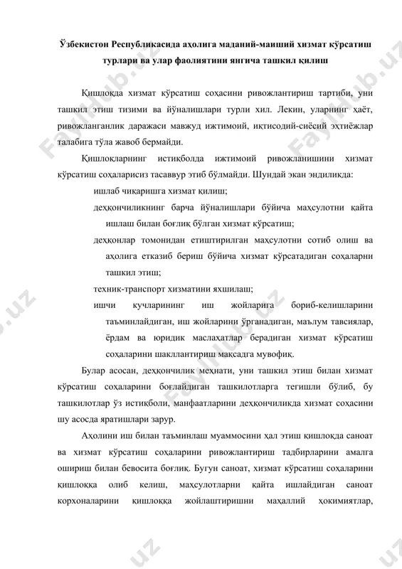 сий вазифа этиб қўйилгани ҳам тасодифий эмас. бугунги кунда хизмат кўрсатиш тармоқлари асосан шаҳар ва туман марказларида кўпроқ жойлашган бўлса, энди уни шаҳар атрофидаги посёл​ка, қишлоқларда ташкил этиш зарурати ортмоқда. шуни доимо назарда тутмоғимиз керакки, хизмат кўрсатиш тармоқлари даражаси мамлакатнинг тараққий этаётганлиги, жамиятнинг ривожланаётганлигини кўрсатувчи муҳим мезондир. аҳолига маданий-маиший хизмат кўрсатиш тўғрисида сўз борар экан, биз ўзбекистонда амал қилаётган хизмат турларини санаб ўтишимиз лозим. булар турли соҳаларда бўлиб, қуйидагилардан иборат: маиший хизмат кўрсатиш; йўловчи ташиш хизмати; алоқа хизмати; уй-жой хўжалиги; таълим тизими; маданий хизмат кўрсатиш; сайёҳлик-экскурсия хизмати; жисмоний тарбия ва спорт хизмати; соғлиқни сақлаш (тиббий) хизмати; санатория-курорт ва соғломлаштириш хизмати; ҳуқуқий тусдаги ва банк муассасаси хизмати; коммунал хизматлар. маданий-маиший хизмат кўрсатиш таркибига қуйидаги хизматлар киради: пойабзал таъмирлаш ва тикиш; кийим-бош ва трикотаж молларини тикиш, тўқиш ва таъмирлаш; телерадио, видио, аудио аппаратларини таъмирлаш; металл буюмларини тайёрлаш ва таъмирлаш; автомобилларга техник хизмат кўрсатиш; мебель ясаш ва таъмирлаш; кимиёвий тозалаш ва бўяш; кир …
