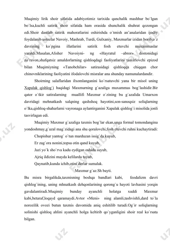 radi.muqimiy bunday ayanchli holatga xuddi maxmur kabi,betaraf,loqayd qaramaydi.avtor «meni» ning alamli,tashvishli,dard to`la norozilik ovozi butun taxmis davomida aniq eshitilib turadi.og`ir soliqlarning solinishi qishloq ahlini ayanchli holga keltirib qo`yganligini shoir real ko`rsata bilgan. ko`chgi xalqi yopinib ko`hna,uvoda tunini, charxdin o`tkarishib oxu fig`onu unini, solmasun dushman ham boshiga kelgan kunini, kecha nogoh eshitib shuhrati tillo pulini, maxmur g`azali, 7-bayti. muqimiy bu taxmisda maxmur uslubiga,badiiy-tasviriy vositalariga har jihatdan muvofiq misralar yaratishga muvaffaq bo`lib, mantiqiy izchillikka erishdi. muqimiy satiralarining mohiyatini ravshanroq ochish uchun va ular to`g`risida mulohaza yuritishni osonlashtirish uchun mazkur satiralarni tanqid ob’ektiga qarab professor g.karimov uch gruppaga ajratdi: 1.chor chinovniklari va mahalliy amaldorlar zulmini ko`rsatishga,ularning jirkanch obrazlarini yaratib,fosh etishga qaratilgan satiralar («tanobchilar», «dodxoxim», «axtaring», «saylov», «tar mevalar», «dor mazammati sogeni,ellikboshi» nomda budand» v.b) 2.mahalliy boylar,mustamlakachi kapitalistlarni- ng kirdikorlarini ochib tashlashga,ularning xususiy mulkchilik zaminida tug`iladigan pastkashliklarini ko`rsatishga qaratilgan satiralar («moskovchi boy ta’rifida», «hajvi viktor boy», «voqeai kur ashurboy», «to`yi ikon bachcha», «hoji qadoqchi», …