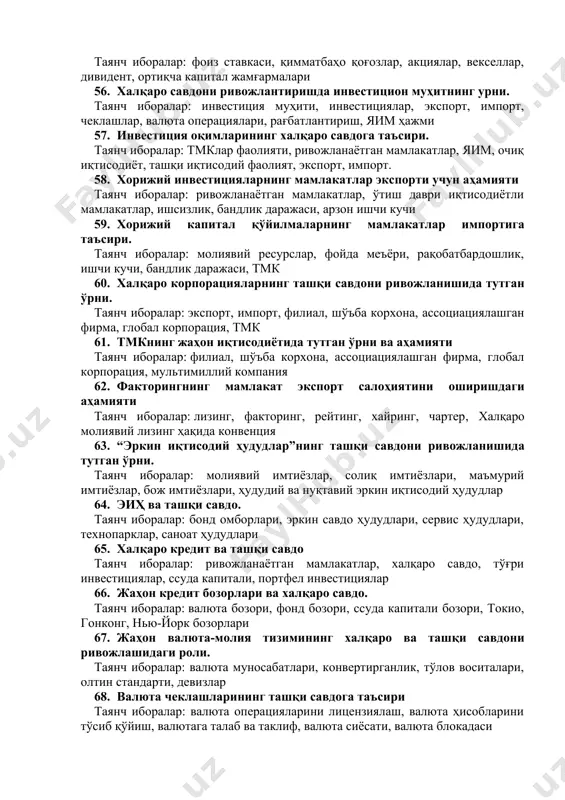 на конференцияси 48. гаттнинг тамойиллари, вазифалари ва тузилмаси таянч иборалар: божхона преференциялари, савдо сиёсати, мониторинг, эркин савдо, раундлар, секретариат 49. гатт ва ўзбекистон таянч иборалар: меморандум, ишчи гуруҳи, кузатувчи, иккитомонлама келишувлар, савдо сиёсати 50. уст тузилмаси ва фаолияти таянч иборалар: министрлар анжумани, ратификация, товарлар савдоси бўйича кенгаш, хизматлар савдоси бўйича кенгаш, савдо сиёсатини назорат қилиш бўйича комиссия 51. жаҳон капитал бозорининг моҳияти ва пайдо бўлиш жараёни таянч иборалар: миграция, инвестиция, тамойил, фоиз ставкаси, дивидент 52. капитал олиб чиқиш кўринишлари таянч иборалар: тўғри инвестиция, портфель инвестиция, ссуда капитали, тадбиркорлик капитали, иқтисодий ёрдам, халқаро кредит 53. умумжаҳон банки гуруҳининг фаолияти таянч иборалар: хмк, хта, инвестицион кафолатлар бўйича халқаро агентлик, хттб, инвестицион мунозараларни тартибга солиш халқаро маркази 54. тўғри хорижий инвестицияларнинг моҳияти ва аҳамияти таянч иборалар: инвестиция, дивидентлар, инвестиция муҳити, қайта инвестициялаш, тмк 55. портфель инвестицияларнинг хусусиятлари таянч иборалар: фоиз ставкаси, қимматбаҳо қоғозлар, акциялар, векселлар, дивидент, ортиқча капитал жамғармалари 56. халқаро савдони ривожлантиришда …