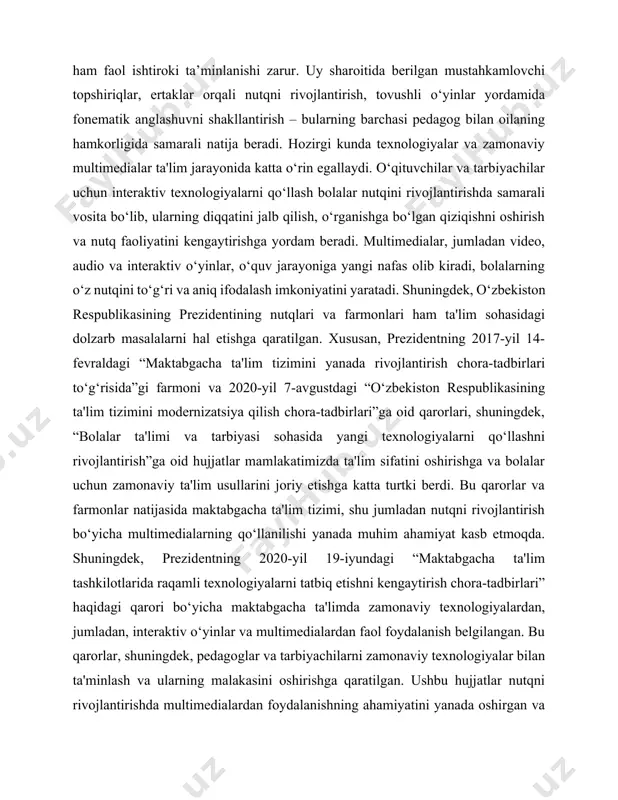 vgustdagi “o‘zbekiston respublikasining ta'lim tizimini modernizatsiya qilish chora-tadbirlari”ga oid qarorlari, shuningdek, “bolalar ta'limi va tarbiyasi sohasida yangi texnologiyalarni qo‘llashni rivojlantirish”ga oid hujjatlar mamlakatimizda ta'lim sifatini oshirishga va bolalar uchun zamonaviy ta'lim usullarini joriy etishga katta turtki berdi. bu qarorlar va farmonlar natijasida maktabgacha ta'lim tizimi, shu jumladan nutqni rivojlantirish bo‘yicha multimedialarning qo‘llanilishi yanada muhim ahamiyat kasb etmoqda. shuningdek, prezidentning 2020-yil 19-iyundagi “maktabgacha ta'lim tashkilotlarida raqamli texnologiyalarni tatbiq etishni kengaytirish chora-tadbirlari” haqidagi qarori bo‘yicha maktabgacha ta'limda zamonaviy texnologiyalardan, jumladan, interaktiv o‘yinlar va multimedialardan faol foydalanish belgilangan. bu qarorlar, shuningdek, pedagoglar va tarbiyachilarni zamonaviy texnologiyalar bilan ta'minlash va ularning malakasini oshirishga qaratilgan. ushbu hujjatlar nutqni rivojlantirishda multimedialardan foydalanishning ahamiyatini yanada oshirgan va bu usullarning ta'lim jarayoniga keng joriy etilishiga turtki bo‘lgan. shu bilan birga, bolalar o‘rtasida nutqni rivojlantirishda bu texnologiyalardan samarali foydalanish imkoniyatlari ochilgan. kurs ishining sabablari: bolalarni savodga tayyorlash metodikasini o‘rganish zaruriyati, birinchi navbatda, maktabgacha ta’limning yuksalishi va sifatini oshirishga qaratilgan …