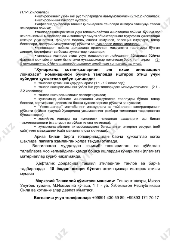ҳафталикни ўтказиш бўйича ишчи гуруҳ котиблари томонидан жорий йил 6 июлдан 16 июль санасигача қабул қилинади. танловда иштирок этмоқчи бўлган хотин-қизлар қуйидаги ҳужжатларни тақдим этиши лозим: · ҳафталик доирасида ташкил қилинадиган танловда қатнашиш ҳақидаги ариза (1.1-1.2 иловалар); · иштирокчининг ўзбек ёки рус тилларидаги маълумотномаси (2.1-2.2 иловалар); · иштирокчининг паспорт нусхаси; · ҳафталик доирасида ташкил қилинадиган танловда иштирок этиш учун тавсия этиладиган лойиҳа; · танловда иштирок этиш учун топширилаётган инновацион лойиҳа бўйича чоп этилган илмий мақолалар ва интеллектуал мулк объектларининг муҳофаза ҳужжатлари (ихтиро учун патент, фойдали модель, саноат намунаси, селекция ютуқлари, товар белгилари, дастурий маҳсулотлар) рўйхати ва нусхалари илова қилинади; · инновацион лойиҳа доирасида яратилган маҳсулотга тааллуқли бўлган диплом, сертификат ва бошқа ҳужжатлар нусхалари; · танловда иштирок этиш учун топширилган лойиҳанинг йўналиши бўйича фаолият юритаётган олим ёки етакчи мутахассислар томонидан берилган тақриз (1-9 номинациялар бўйича танловда иштирок этаётган хотин-қизлар учун). “ҳунарманд хотин-қизларнинг энг яхши инновацион лойиҳаси” номинацияси бўйича танловда иштирок этиш …