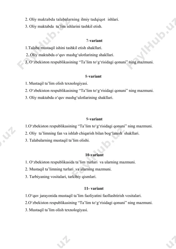 il ta’lim faoliyatini faollashtirish vositalari. 2.o‘zbekiston respublikasining “ta’lim to‘g‘risidagi qonuni” ning mazmuni. 3. mustaqil ta’lim olish texnologiyasi. 12- variant 1. m a’naviy - axloqiy tarbiyaning mohiyati, omillari. 2. oliy maktabda o‘quv mashg‘ulotlarining shakllari. 3. o‘zbekiston respublikasining “ta’lim to‘g‘risidagi qonuni” ning mazmuni ва моҳияти. 13- variant 1. o‘zbekiston respublikasining “ta’lim to‘g‘risidagi qonuni” da oliy ta’lim va uning mazmuni. 2.nazariya bilan amaliyotning bir –biri bilan bog‘liqligi. 3. oliy maktabda o‘quv mashg‘ulotlarining shakllari. 14- variant 1. talabalarning ma’naviy-axloqiy tarbiyalash jarayoni. 2. oliy o‘quv yurtlari talabalarining mustaqil ta’lim olishlariga doir talablar. 3. o‘zbekiston respublikasining “ta’lim to‘g‘risidagi qonuni” ning mazmuni. 15- variant 1.barkamol avlodni tarbiyalashda mehnat va mehnat tarbiyasining o‘rni va zaruriyati. 2. oliy maktabda o‘quv mashg‘ulotlarining shakllari. 3. talabalarning ma’naviy-axloqiy tarbiyalash jarayoni. 16- variant 1. o‘zbekiston respublikasining “ta’lim to‘g‘risidagi qonuni” ning mazmuni. 2.tarbiya jarayonining jamiyat taraqqiyotidagi roli. 3. mustaqil ta’lim olish texnologiyasi. 17- variant 1. mustaqil ta’lim olish texnologiyasi. 2. oliy maktab pedagogikasi fan …