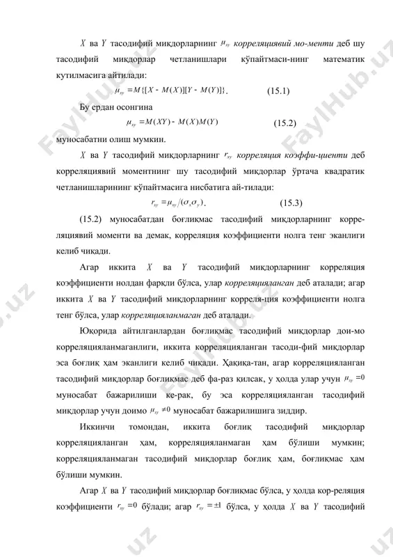 иявий мо-менти деб шу тасодифий миқдорлар четланишлари кўпайтмаси-нинг математик кутилмасига айтилади: . (15.1) бу ердан осонгина (15.2) муносабатни олиш мумкин. ва тасодифий миқдорларнинг корреляция коэффи-циенти деб корреляциявий моментнинг шу тасодифий миқдорлар ўртача квадратик четланишларининг кўпайтмасига нисбатига ай-тилади: . (15.3) (15.2) муносабатдан боғлиқмас тасодифий миқдорларнинг корре-ляциявий моменти ва демак, корреляция коэффициенти нолга тенг эканлиги келиб чиқади. агар иккита ва тасодифий миқдорларнинг корреляция коэффициенти нолдан фарқли бўлса, улар корреляцияланган деб аталади; агар иккита ва тасодифий миқдорларнинг корреля-ция коэффициенти нолга тенг бўлса, улар корреляцияланмаган деб аталади. юқорида айтилганлардан боғлиқмас тасодифий миқдорлар дои-мо корреляцияланмаганлиги, иккита корреляцияланган тасоди-фий миқдорлар эса боғлиқ ҳам эканлиги келиб чиқади. ҳақиқа-тан, агар корреляцияланган тасодифий миқдорлар боғлиқмас деб фа-раз қилсак, у ҳолда улар учун муносабат бажарилиши ке-рак, бу эса корреляцияланган тасодифий миқдорлар учун доимо муносабат бажарилишига зиддир. иккинчи томондан, иккита боғлиқ тасодифий миқдорлар корреляцияланган ҳам, корреляцияланмаган ҳам бўлиши мумкин; корреляцияланмаган тасодифий миқдорлар боғлиқ ҳам, боғлиқмас ҳам бўлиши мумкин. агар ва тасодифий …