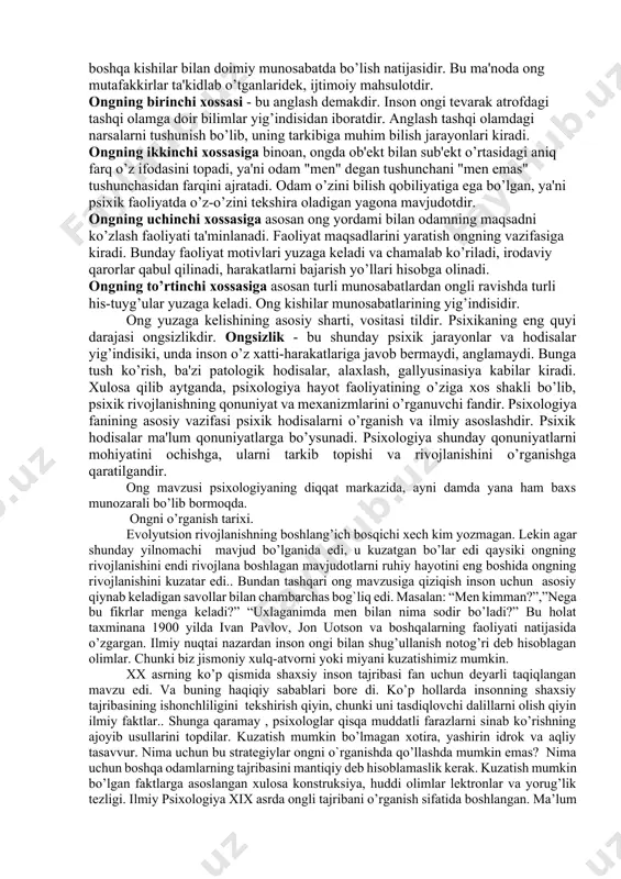 izmalarni o’qish aniq makon 3 nomlarni, izlarni belgilarni yodda saqlab qolish tasavvurlar, aniq voqealarni yodda saqlab qolish 4 nutq faoliyati mohiyatini his etish emosional holatni idrok etish 5 olamni xursandchilikda osoyishta ko’rish olamni g'amgin holda ko'rish 6 batafsil idrok qilish yaxlit idrok qilish 2.ong haqida tushuncha ong-psixikaning eng yuksak darajasi bo’lib u faqat insongagina xosdir. ong ijtimoiy tarixiy sharoitda odam mehnat faoliyatining tarkib topishida til yordamida boshqa kishilar bilan doimiy munosabatda bo’lish natijasidir. bu ma'noda ong mutafakkirlar ta'kidlab o’tganlaridek, ijtimoiy mahsulotdir. ongning birinchi xossasi - bu anglash demakdir. inson ongi tevarak atrofdagi tashqi olamga doir bilimlar yig’indisidan iboratdir. anglash tashqi olamdagi narsalarni tushunish bo’lib, uning tarkibiga muhim bilish jarayonlari kiradi. ongning ikkinchi xossasiga binoan, ongda ob'ekt bilan sub'ekt o’rtasidagi aniq farq o’z ifodasini topadi, ya'ni odam "men" degan tushunchani "men emas" tushunchasidan farqini ajratadi. odam o’zini bilish qobiliyatiga ega bo’lgan, ya'ni psixik faoliyatda o’z-o’zini tekshira oladigan yagona mavjudotdir. ongning uchinchi …