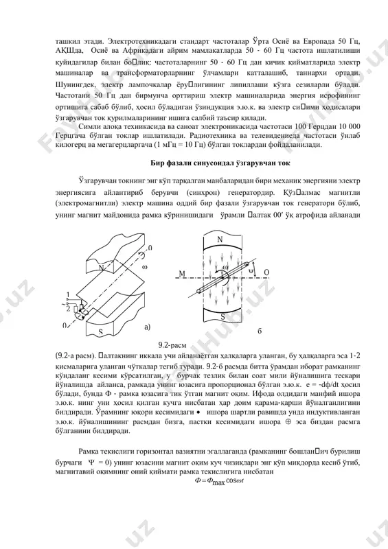 лардаги турбогенераторлар буғ турбиналари ёрдамида айлантирилади. аммо бу жуда катта тезлик ҳисобланади ва ҳар қандай шароитларда механик энергиянинг электр энергияга айланишини бу тезликда таъминлаб бўлмайди. масалан, жуда катта қудратга эга бўлган ва дарё сувлари ёрдамида ишлайдиган сув турбиналари (гидротурбиналари) ҳам минутига энг кўпи билан бир неча юз марта айлана олади, холос. демак, 9.2-б расмдаги генератор токи бундай кичик тезликларда 5-15 гц дан ошиқ частотага эга бўла олмайди. генератор ишлаш принципидан кўриниб турибдики, уни ҳосил қилаётган э.ю.к. (ёки ток) частотаси фақатгина айланиш тезлигига боғлиқ бўлмай, балки магнит қутблар сонига ҳам боғлиқдир. 9.4-а расмда келтирилган бир жуфт (p=1) қутбга эга бўлган генераторда f=50 гц частотали ток олиш учун рамкани 1 секунд ичида эллик марта айлантириш керак бўлса, икки жуфт (p=2) қутбли генераторда (9.4-б расм) бир секунд ичида йигирма беш марта айлантириш кифоя. ҳақиқатан ҳам, рамканинг тегишлича n1 ва s1 (яъни, шимол ва жануб) қутблар тагида жойлашган a ва x томонлари бир марта …