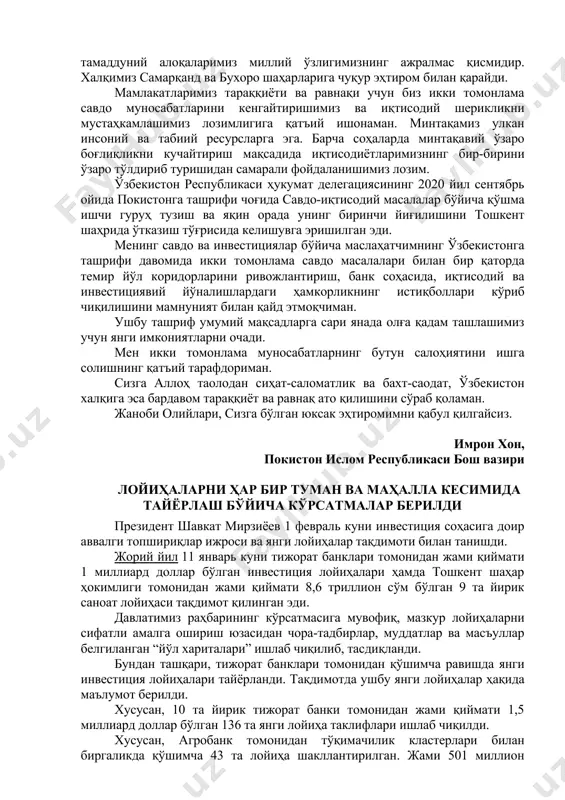 лалар бўйича қўшма ишчи гуруҳ тузиш ва яқин орада унинг биринчи йиғилишини тошкент шаҳрида ўтказиш тўғрисида келишувга эришилган эди. менинг савдо ва инвестициялар бўйича маслаҳатчимнинг ўзбекистонга ташрифи давомида икки томонлама савдо масалалари билан бир қаторда темир йўл коридорларини ривожлантириш, банк соҳасида, иқтисодий ва инвестициявий йўналишлардаги ҳамкорликнинг истиқболлари кўриб чиқилишини мамнуният билан қайд этмоқчиман. ушбу ташриф умумий мақсадларга сари янада олға қадам ташлашимиз учун янги имкониятларни очади. мен икки томонлама муносабатларнинг бутун салоҳиятини ишга солишнинг қатъий тарафдориман. сизга аллоҳ таолодан сиҳат-саломатлик ва бахт-саодат, ўзбекистон халқига эса бардавом тараққиёт ва равнақ ато қилишини сўраб қоламан. жаноби олийлари, сизга бўлган юксак эҳтиромимни қабул қилгайсиз. имрон хон, покистон ислом республикаси бош вазири лойиҳаларни ҳар бир туман ва маҳалла кесимида тайёрлаш бўйича кўрсатмалар берилди президент шавкат мирзиёев 1 февраль куни инвестиция соҳасига доир аввалги топшириқлар ижроси ва янги лойиҳалар тақдимоти билан танишди. жорий йил 11 январь куни тижорат банклари томонидан жами қиймати 1 миллиард доллар …