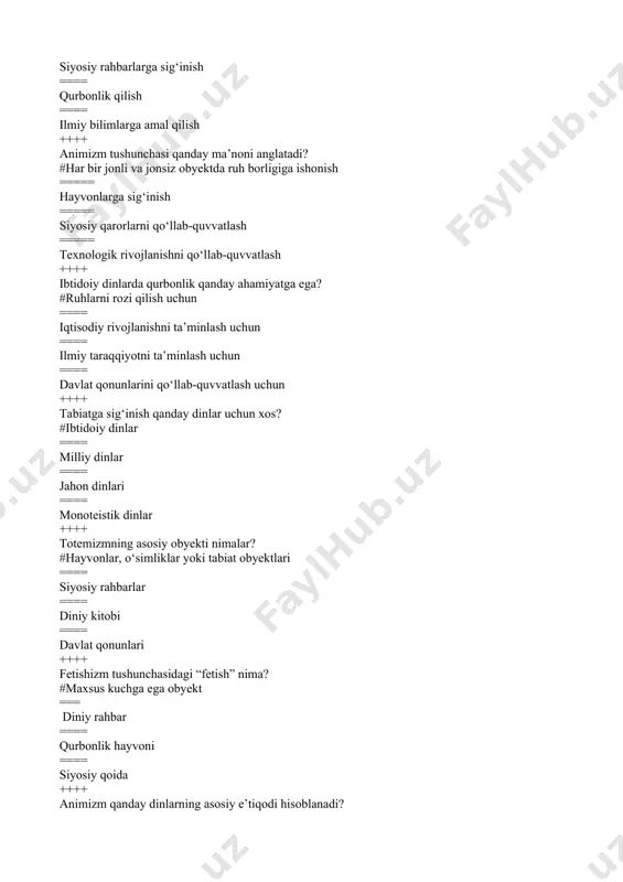 ruhiy tabib ==== qabila rahbari ==== qurbonlik hayvoni ==== texnologik kashfiyotchi ++++ fetishizmdagi obyektlar qanday hisoblanadi? #ruhiy kuchga ega deb ishoniladi ==== davlat qonunlariga asoslangan ==== ekonomik taraqqiyot ramzi ==== siyosiy qonunlarni belgilaydi ++++ tabiatni rozi qilish uchun qanday marosimlar o‘tkaziladi? #qurbonlik va duolar ==== iqtisodiy tadbirlar ==== texnologik taraqqiyot marosimlari ==== siyosiy qarorlarni qo‘llab-quvvatlash ++++ ibtidoiy dinlarda odamlar tabiatni qanday qabul qilishgan? #qudratli va himoyachi kuch sifatida ==== tashqari ta’sirlardan himoya qiluvchi kuch sifatida ==== iqtisodiy rivojlanish obyekti sifatida ===== siyosiy rahbarlarning qismi sifatida ++++ iudaizm qanday dinlar qatoriga kiradi? #milliy dinlar ==== jahon dinlari ==== politeistik dinlar ==== ateistik mafkura ++++ shintoizm qaysi mamlakatda tarqalgan milliy din hisoblanadi? #yaponiya ==== hindiston === xitoy ==== koreya ++++ zardushtiylik qaysi mintaqada paydo bo‘lgan? #eron va markaziy osiyo === yevropa === afrika ==== janubiy amerika ++++ milliy dinlarning asosiy xususiyati nimada? #faqat bir xalq yoki millat uchun xos ==== umumjahonlik xususiyatiga …