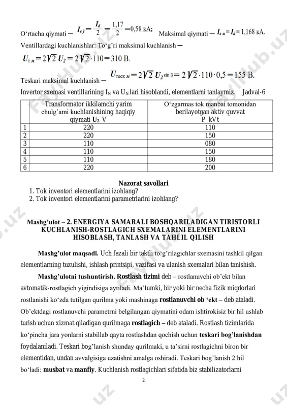 ish ─ invertor sxemasi ventillarining in va un lari hisoblandi, elementlarni tanlaymiz. jadval-6 transformator ikkilamchi yarim chulg’ami kuchlanishining haqiqiy qiymati u2 v o‘zgarmas tok manbai tomonidan berilayotgan aktiv quvvat p kvt 1 220 110 2 220 150 3 110 080 4 110 150 5 110 180 6 220 200 nazorat savollari 1. tok inventori elementlarini izohlang? 2. tok inventori elementlarini parametrlarini izohlang? mashg’ulot – 2. energiya samarali boshqariladigan tiristorli kuchlanish-rostlagich sxemalarini elementlarini hisoblash, tanlash va tahlil qilish mashg’ulot maqsadi. uch fazali bir taktli to‘g’rilagichlar sxemasini tashkil qilgan elementlarning tuzulishi, ishlash printsipi, vazifasi va ulanish sxemalari bilan tanishish. mashg’ulotni tushuntirish. rostlash tizimi deb – rostlanuvchi ob’ekt bilan avtomatik-rostlagich yigindisiga aytiladi. ma’lumki, bir yoki bir necha fizik miqdorlari rostlanishi ko‘zda tutilgan qurilma yoki mashinaga rostlanuvchi ob ‘ekt – deb ataladi. ob’ektdagi rostlanuvchi parametrni belgilangan qiymatini odam ishtirokisiz bir hil ushlab turish uchun xizmat qiladigan qurilmaga rostlagich – deb ataladi. rostlash tizimlarida ko‘pincha …