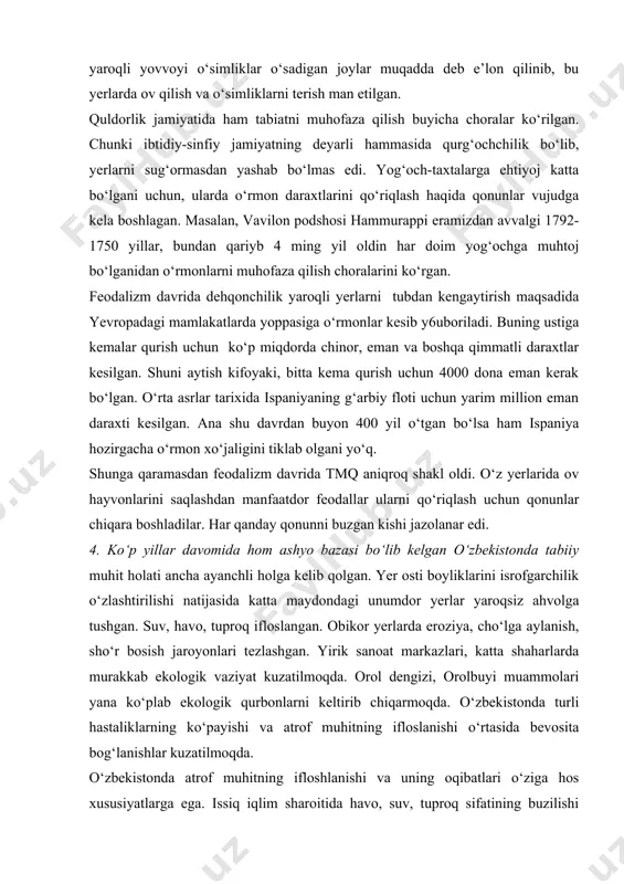 dan feodalizm davrida tmq aniqroq shakl oldi. o‘z yerlarida ov hayvonlarini saqlashdan manfaatdor feodallar ularni qo‘riqlash uchun qonunlar chiqara boshladilar. har qanday qonunni buzgan kishi jazolanar edi. 4. ko‘p yillar davomida hom ashyo bazasi bo‘lib kelgan o‘zbekistonda tabiiy muhit holati ancha ayanchli holga kelib qolgan. yer osti boyliklarini isrofgarchilik o‘zlashtirilishi natijasida katta maydondagi unumdor yerlar yaroqsiz ahvolga tushgan. suv, havo, tuproq ifloslangan. obikor yerlarda eroziya, cho‘lga aylanish, sho‘r bosish jaroyonlari tezlashgan. yirik sanoat markazlari, katta shaharlarda murakkab ekologik vaziyat kuzatilmoqda. orol dengizi, orolbuyi muammolari yana ko‘plab ekologik qurbonlarni keltirib chiqarmoqda. o‘zbekistonda turli hastaliklarning ko‘payishi va atrof muhitning ifloslanishi o‘rtasida bevosita bog‘lanishlar kuzatilmoqda. o‘zbekistonda atrof muhitning ifloshlanishi va uning oqibatlari o‘ziga hos xususiyatlarga ega. issiq iqlim sharoitida havo, suv, tuproq sifatining buzilishi insonlar sog‘ligiga ayniqsa kuchli ta’sir ko‘rsatadi. o‘zbekistonda yirik shaharlar va sanoat markazlari tog‘ oldida, tog‘ oraliq botiqlarida joylashganligi tufayli atmosfera havosi va boshqa komonentlarning ifloslanish darajasi nisbatan yuqori bo‘ladi. …