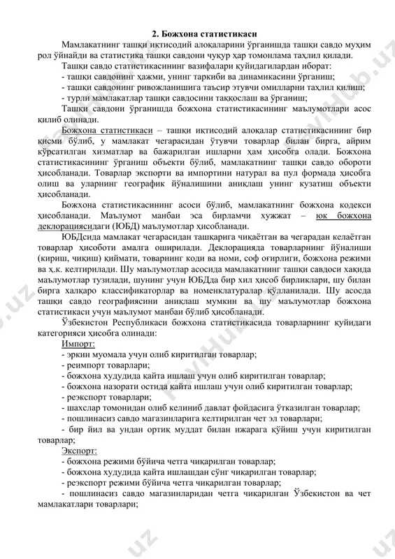 р ҳар томонлама таҳлил қилади. ташқи савдо статистикасининг вазифалари қуйидагилардан иборат: - ташқи савдонинг ҳажми, унинг таркиби ва динамикасини ўрганиш; - ташқи савдонинг ривожланишига таъсир этувчи омилларни таҳлил қилиш; - турли мамлакатлар ташқи савдосини таққослаш ва ўрганиш; ташқи савдони ўрганишда божхона статистикасининг маълумотлари асос қилиб олинади. божхона статистикаси – ташқи иқтисодий алоқалар статистикасининг бир қисми бўлиб, у мамлакат чегарасидан ўтувчи товарлар билан бирга, айрим кўрсатилган хизматлар ва бажарилган ишларни ҳам ҳисобга олади. божхона статистикасининг ўрганиш объекти бўлиб, мамлакатнинг ташқи савдо обороти ҳисобланади. товарлар экспорти ва импортини натурал ва пул формада ҳисобга олиш ва уларнинг географик йўналишини аниқлаш унинг кузатиш объекти ҳисобланади. божхона статистикасининг асоси бўлиб, мамлакатнинг божхона кодекси ҳисобланади. маълумот манбаи эса бирламчи хужжат – юк божхона деклорациясидаги (юбд) маълумотлар ҳисобланади. юбдсида мамлакат чегарасидан ташқарига чиқаётган ва чегарадан келаётган товарлар ҳисоботи амалга оширилади. деклорацияда товарларнинг йўналиши (кириш, чиқиш) қиймати, товарнинг коди ва номи, соф оғирлиги, божхона режими ва ҳ.к. келтирилади. …