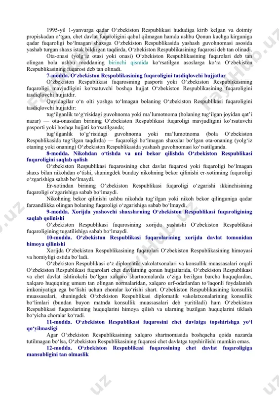 bilan o‘zaro huquqlari, majburiyatlari va javobgarligi yig‘indisida ifodalanadigan hamda inson qadr-qimmati, asosiy huquqlari va erkinliklarini e’tirof etish hamda hurmat qilishga asoslanadigan doimiy siyosiy-huquqiy aloqasini belgilaydi. o‘zbekiston respublikasida o‘zbekiston respublikasining butun hududi uchun yagona fuqarolik o‘rnatiladi. qoraqalpog‘iston respublikasining fuqarosi ayni bir vaqtda o‘zbekiston respublikasining fuqarosi hisoblanadi. o‘zbekiston respublikasining fuqaroligi, u qanday asoslarda olinganligidan qat’i nazar, hamma uchun tengdir. o‘zbekiston respublikasi fuqarolari jinsi, irqi, millati, tili, dini, ijtimoiy kelib chiqishi, e’tiqodi, shaxsiy va ijtimoiy mavqeyidan qat’i nazar, qonun oldida tengdir. o‘zbekiston respublikasida har bir inson fuqaro bo‘lish huquqiga egadir. hech kim o‘zbekiston respublikasining fuqaroligidan mahrum qilinishi, bundan ushbu qonunda nazarda tutilgan hollar mustasno, yoki fuqarolikni o‘zgartirish huquqidan mahrum qilinishi mumkin emas. o‘zbekiston respublikasi o‘z organlari va mansabdor shaxslari orqali o‘zbekiston respublikasi fuqarolari oldida mas’uldir, o‘zbekiston respublikasining fuqarosi esa davlat oldida mas’uldir. o‘zbekiston respublikasi o‘z fuqarolarining huquqlari, erkinliklari va qonuniy manfaatlarini himoya qilishni o‘zbekiston respublikasi hududida hamda uning hududidan tashqarida amalga oshiradi. o‘zbekiston …