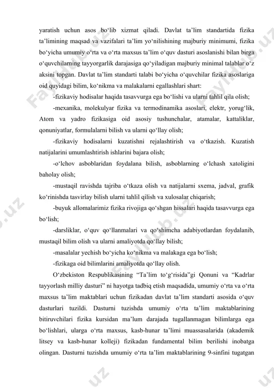 iklari, qo‘llanmalar, nizomlar va hujjatlarni yaratish uchun asos bo‘lib xizmat qiladi. davlat ta’lim standartida fizika ta’limining maqsad va vazifalari ta’lim yo‘nilishining majburiy minimumi, fizika bo‘yicha umumiy o‘rta va o‘rta maxsus ta’lim o‘quv dasturi asoslanishi bilan birga o‘quvchilarning tayyorgarlik darajasiga qo‘yiladigan majburiy minimal talablar o‘z aksini topgan. davlat ta’lim standarti talabi bo‘yicha o‘quvchilar fizika asoslariga oid quyidagi bilim, ko‘nikma va malakalarni egallashlari shart: -fizikaviy hodisalar haqida tasavvurga ega bo‘lishi va ularni tahlil qila olish; -mexanika, molekulyar fizika va termodinamika asoslari, elektr, yorug‘lik, atom va yadro fizikasiga oid asosiy tushunchalar, atamalar, kattaliklar, qonuniyatlar, formulalarni bilish va ularni qo‘llay olish; -fizikaviy hodisalarni kuzatishni rejalashtirish va o‘tkazish. kuzatish natijalarini umumlashtirish ishlarini bajara olish; -o‘lchov asboblaridan foydalana bilish, asboblarning o‘lchash xatoligini baholay olish; -mustaqil ravishda tajriba o‘tkaza olish va natijalarni sxema, jadval, grafik ko‘rinishda tasvirlay bilish ularni tahlil qilish va xulosalar chiqarish; -buyuk allomalarimiz fizika rivojiga qo‘shgan hissalari haqida tasavvurga ega bo‘lish; -darsliklar, o‘quv qo‘llanmalari …