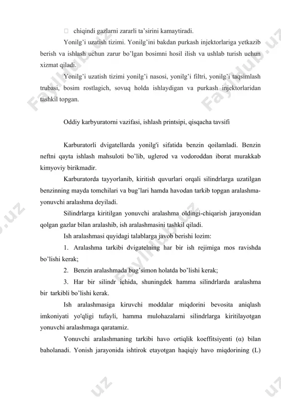 onuvchi aralashma kiritish quvuri orqali silindrlarga so’riladi, ishlatilgan gazlar esa chiqarish quvuri va oraliq quvur orqali so’ndirgichga kirib, undan kеyin tashqi muhitga chiqariladi. bunda yonuvchi aralashma (bеnzin va havo) silindr tashqarisida tayyorlanadi. yonuvchi aralashmani bunday tayyorlash karbyuratsiyalash, uni tayyorlovchi asbob karbyurator dеyiladi. 33-rasm. karbyuratorli dvigatellarning ta’minlash tizimi. 1-havo filtri, 2-karbyurator, 3-kiritish quvuri, 4-chiqarish quvuri,5-naycha, 6- benzin nasosi,7-filtr, 8-oraliq quvur, 9- naycha, 10-so’ndirgich, 11-quvur, 12- benzin baki, 13-yonilg’i quyish bo’g’zi, 14-qopqoq, 15-qalqovichli qurilma, yonilg’i sathini ko’rsatuvchi asbos. karburatorli yonilg’i ta’minlash tizimi bir vaqtning o’zida quvvatni, momentni oshirgan holda yonilg’i tejamkorligini oshirish va chiqindi gazlarni zararsizligi bo’yicha qo’yiladigan talabga javob bera olmaydi. karburatorli dvigatellarning ta’minlash tizimining asosiy kamchiligi quyidagidan iborat: · silindrlar sonini karburatordan har xil masofada joylashgan; · yonilg’i aralashmasi karburatorda tayyorlanadi va silindrlarga tayyor aralashma uzatiladi. bu kamchiliklar natijasida silindrlarga har xil tarkibdagi yonilg’i aralashmasi yetib boradi va yonilg’i sarfi oshadi. bu kamchiliklarni yo’qotish uchun yonilg’i aralashmasini har bir silindr …