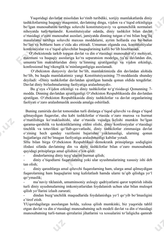 tdan ajratilganligi (separatsion model) mustahkamlangan bo‘lib, bunda davlat dinni o‘z fuqarolarining shaxsiy ishi sifatida ko‘radi. bunday holatni «erkin jamiyatda erkin e’tiqod» degan ibora bilan izohlasa bo‘ladi. separatsion model vakillaridan bo‘lgan aqshda davlat va dinning bir-biri ishlariga ikki tomonlama aralashmaslik, diniy jamoalarning erkinligi, diniy konfessiyalar o‘rtasida davlatning betaraf ekanini nazarda tutuvchi diniy tashkilotning davlatdan qat’iy ajratilishi tamoyili keng yoyilgan. diniy tashkilotning davlatdan ajratilishi prinsipi boshqa shaklda ham namoyon bo‘lishi mumkin. evropada bunday tizim diniy tashkilotga qarshi kurash jarayonlari natijasi sifatida shakllandi. xix asr davomida fransiyada davlat-din munosabatlari hamkorlikdan butunlay uzilishga qadar o‘zgarib, 1905 yildan cherkov davlatdan rasmiy ravishda ajratiladi. shunga bog‘liq ravishda 1905 yili fransiyada qabul qilingan qonun quyidagilarni tan oladi: 1. vijdon va e’tiqod erkinligi; 2. davlat tomonidan diniy tashkilotlar va ularni moliyaviy jihatdan qo‘llab-quvvatlanishining taqiqlanishi; 3. barcha dinlarga, hech bir istisnosiz teng munosabatda bo‘lish. fransiyada qabuli qilingan dinning davlatdan ajratilishi to‘g‘risidagi qonun diniy marosim va urf-odatlarni bajo keltirish davlat …