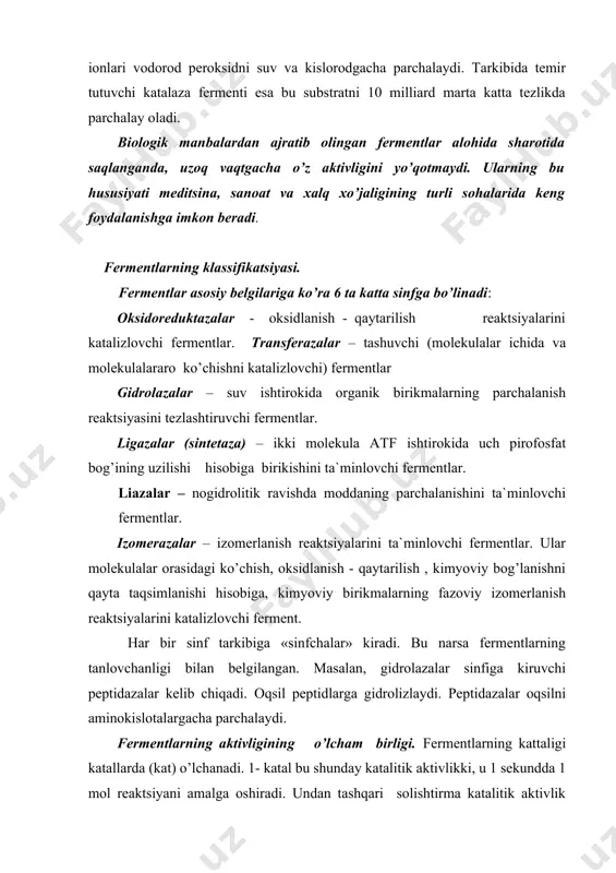 arning aktivligining o’lcham birligi. fermentlarning kattaligi katallarda (kat) o’lchanadi. 1- katal bu shunday katalitik aktivlikki, u 1 sekundda 1 mol reaktsiyani amalga oshiradi. undan tashqari solishtirma katalitik aktivlik ko’rsatkichi bo’lib, bu kattalik eng asosiy ko’rsatkichlardan bo’lib, fermentning miqdorini ham hisobga oladi. har bir katalitik fermentning kataldan o’lchangan aktivligini ko’rsatadi. (kat/kg) fermentlar nomenklatura buyicha 4 ta raqam bilan kodlanadi. raqamlarning birinchisi uning qaysi sinfga mansubligini ko’rsatadi. keyingilari sinf tarkibidagi sinfchalarga ta`luqlidir. fermantlar aktivligiga tempiraturani ta`siri,- tempiratura ko’tarilishi bilan fermentlarning aktivligi ma`lum darajada ortadi. lekin tempiratura 40os dan oshganda ferment aktivligi pasayadi. ba`zi fermentlar 60-80os da aktivligini butunlay yo’qotadi. lekin ayrim fermentlar yuqori tempiraturalarda ham aktivligini yo’qotmaydi. ayrim fermentlar past tempiraturada ham, aktivligini ham yo’qotmaydi. masalan katalaza fermenti uchun 0- 10os optimal tempiratura hisoblanadi. vodorod ionlari kontsentratsiyasining ta`siri, - organizmdagi ko’pchillik fermentlar rn-7 atrofida yuqori aktivlikka ega bo’ladi. muhitning kislotali yoki ishqorli tomonga o’zgarishi ular aktivligining pasayishiga olib keladi. masalan, alfa amilaza …