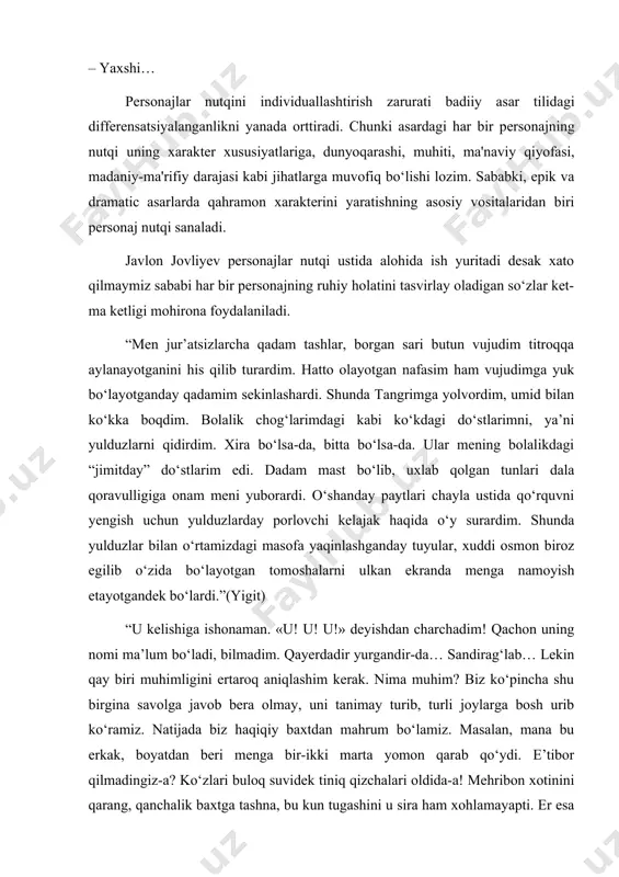 yish etayotgandek bo‘lardi.”(yigit) “u kelishiga ishonaman. «u! u! u!» deyishdan charchadim! qachon uning nomi ma’lum bo‘ladi, bilmadim. qayerdadir yurgandir-da… sandirag‘lab… lekin qay biri muhimligini ertaroq aniqlashim kerak. nima muhim? biz ko‘pincha shu birgina savolga javob bera olmay, uni tanimay turib, turli joylarga bosh urib ko‘ramiz. natijada biz haqiqiy baxtdan mahrum bo‘lamiz. masalan, mana bu erkak, boyatdan beri menga bir-ikki marta yomon qarab qo‘ydi. e’tibor qilmadingiz-a? ko‘zlari buloq suvidek tiniq qizchalari oldida-a! mehribon xotinini qarang, qanchalik baxtga tashna, bu kun tugashini u sira ham xohlamayapti. er esa muhim narsa nimaligini hali ham bilmaydi. buni u o‘ylab ko‘rmagandir ham. balki unaqamasdir. juda yaxshi odamdir. nahot faqat qora ranglarni ko‘zim ko‘rayotgan bo‘lsa…” nihoyat, navbatdagi masala — "badiiy til", "adabiy til" va "milliy til" munosabati. ma'lumki, umumxalq tili (milliy til) dеganda o‘zbеk tilida so‘zlashuvchilarning barchasi — yashash hududi, ijtimoiytabaqaga mansubligi, mashg‘ulot turi kabilfrdan qat'i nazar foydalanadigan til tushuniladi. javlon jovliyev personaj nutqidami, tasviridami yoki …