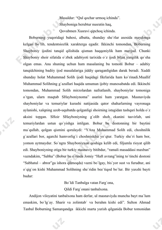 on aytmaydur. so`ngra shayboniyxon qoshiga kelib edi, filjumla rioyat qilib edi. shayboniyning otiga bir turkiy masnaviy bitibdur, “ramali masaddasi maxban” vazndakim, “sabha” (bobur bu o`rinda jomiy “haft avrang”ining to`tinchi dostoni “sabhatul – abror”ga ishora qilmoqda) vazni bo`lgay, bis`yor sust va furudtur, ani o`qig`on kishi muhammad solihning she`ridin bee`tiqod bo`lur. bir yaxshi bayti budur: bo`ldi tanbalga vatan farg`ona, qildi farg`onani tanbalxona. andijon viloyatini tanbalxona ham derlar, ul masnaviyda muncha bayt ma`lum emaskim, bo`lg`ay. sharir va zolimtab` va berahm kishi edi”. sulton ahmad tanbal boburning samarqandga ikkichi marta yurish qilganida bobur tomonidan andijonga vaqtincha hokim qilib tayinlangan edi. ahmad tanbal bundan foydalanib, hokimiyatni butunlay o`z qo`liga olgan va boburga qarshi kurashgan. demak, bobur o`ziga dushman bo`lgan kishilarning boshqa yo`nalishdagi kishi tomonidan tanqid qilishini ham qo`llab quvvatlagan. bobur ayniqsa,mutoyiba va hazil pardasida pornografik g`oyalarni ifoda etishga qarshigina emas, balki bunday hazil va mutoyibalarning yaratilishi to`g`ridan-to`g`ri yaramas ish ekanligini qayd qiladi: “mundin burun yaxshi …