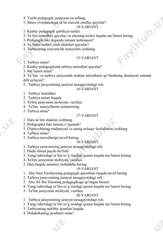 iya metodlari. 2. tarbiya turlari haqida 3. ta'lim jarayonini mohiyati, vazifasi. 4. ta'lim tamoyillarini tushuntiring. 5. tarbiya nima? 17-variant 1. dars-ta’lim shaklini izohlang. 2. pedagogika fani nimani o‘rganadi? 3. o'qituvchining madaniyati va uning axloqiy fazilatlarini izohlang 4. tarbiya nima? 5. tarbiya metodlariga tavsif bering. 18-variant 1. tarbiya jarayonining jamiyat taraqqiyotidagi roli. 2. hadis ilmini paydo bo'lishi 3. yangi tahrirdagi ta’lim to’g`risidagi qonun haqida ma’lumot bering. 4. ta'lim jarayonini mohiyati, vazifasi. 5. dars haqida umumiy tushuncha bering. 19-variant 1. abu nasr farobiyning pedagogik qarashlari haqida tavsif bering 2. tarbiya jarayonining jamiyat taraqqiyotidagi roli. 3. abu ali ibn sinoning pedagogikaga qo'shgan hissasi 4. yangi tahrirdagi ta’lim to’g`risidagi qonun haqida ma’lumot bering. 5. ta'lim jarayonini mohiyati, vazifasi. 20-variant 1. tarbiya jarayonining jamiyat taraqqiyotidagi roli. 2. yangi tahrirdagi ta’lim to’g`risidagi qonun haqida ma’lumot bering. 3. tarbiyaning tarkibiy qismlari haqida. 4. didaktikaning predmeti nima? 5. tarbiya usullariga tavsif bering? 21-variant 1. tarbiyaning tarkibiy qismlari. 2. …