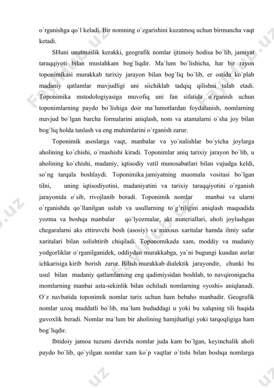 aralarni aks ettiruvchi bosh (asosiy) va maxsus xaritalar hamda ilmiy safar xaritalari bilan solishtirib chiqiladi. toponomikada xam, moddiy va madaniy yodgorliklar o`rganilganidek, oddiydan murakkabga, ya`ni bugungi kundan asrlar ichkarisiga kirib borish zarur. bilish murakkab dialektik jarayondir, chunki bu usul bilan madaniy qatlamlarning eng qadimiysidan boshlab, to navqironigacha momlarning manbai asta-sekinlik bilan ochiladi nomlarning «yoshi» aniqlanadi. o`z navbatida toponimik nomlar tarix uchun ham bebaho manbadir. geografik nomlar uzoq muddatli bo`lib, ma`lum hududdagi u yoki bu xalqning tili haqida guvoxlik beradi. nomlar ma`lum bir aholining hamjihatligi yoki tarqoqligiga ham bog`liqdir. ibtidoiy jamoa tuzumi davrida nomlar juda kam bo`lgan, keyinchalik aholi paydo bo`lib, qo`yilgan nomlar xam ko`p vaqtlar o`tishi bilan boshqa nomlarga o`zgartirilib yuborilgan yoki butunlay yo`q bo`lib qetgan. ezma manbalardagi toponimikaga oid ma`lumotlar tahlil qilinganda buni yaqqol ko`rish mumkin. bu noqeani hozirgi vaqtda xam aniq ko`rishimiz mumkin. ayrim shahar va qishloqlarning eski nomlari o`rniga yangi nomlar qo`yiladi, bu eski nom nima uchun …