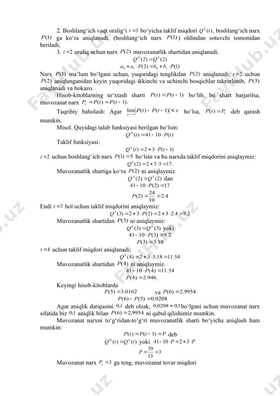 cha taklif miqdori , boshlang‘ich narx ga ko‘ra aniqlanadi, (boshlang‘ich narx ) oldindan sotuvchi tomonidan beriladi; 3. oraliq uchun narx muvozanatlik shartidan aniqlanadi. narx ma’lum bo‘lgani uchun, yuqoridagi tenglikdan aniqlanadi; uchun aniqlanganidan keyin yuqoridagi ikkinchi va uchinchi bosqichlar takrorlanib, aniqlanadi va hokazo. hisob-kitoblarning to‘xtash sharti bo‘lib, bu shart barjarilsa, muvozanat narx taqribiy baholash: agar bo‘lsa, deb qarash mumkin. misol. quyidagi talab funksiyasi berilgan bo‘lsin: taklif funksiyasi: uchun boshlang‘ich narx bo‘lsin va bu narxda taklif miqdorini aniqlaymiz: muvozanatlik shartiga ko‘ra ni aniqlaymiz. dan endi hol uchun taklif miqdorini aniqlaymiz: muvozanatlik shartidan ni aniqlaymiz: yoki uchun taklif miqdori aniqlanadi; muvozanatlik shartidan ni aniqlaymiz. . keyingi hisob-kitoblarda va agar aniqlik darajasini deb olsak, bo‘lgani uchun muvozanat narx sifatida biz aniqlik bilan ni qabul qilishimiz mumkin. muvozanat narxni to‘g‘ridan-to‘g‘ri muvozanatlik sharti bo‘yicha aniqlash ham mumkin: deb yoki muvozanat narx ga teng, muvozanat tovar miqdori . umuman olganda bozorning dinamik modelida bozor narxi ning o‘zgarishi …