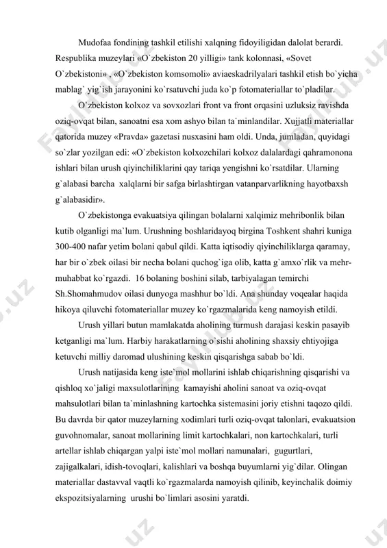 ishi aholining shaxsiy ehtiyojiga ketuvchi milliy daromad ulushining keskin qisqarishga sabab bo`ldi. urush natijasida keng iste`mol mollarini ishlab chiqarishning qisqarishi va qishloq xo`jaligi maxsulotlarining kamayishi aholini sanoat va oziq-ovqat mahsulotlari bilan ta`minlashning kartochka sistemasini joriy etishni taqozo qildi. bu davrda bir qator muzeylarning xodimlari turli oziq-ovqat talonlari, evakuatsion guvohnomalar, sanoat mollarining limit kartochkalari, non kartochkalari, turli artellar ishlab chiqargan yalpi iste`mol mollari namunalari, gugurtlari, zajigalkalari, idish-tovoqlari, kalishlari va boshqa buyumlarni yig`dilar. olingan materiallar dastavval vaqtli ko`rgazmalarda namoyish qilinib, keyinchalik doimiy ekspozitsiyalarning urushi bo`limlari asosini yaratdi. urushning dastlabki yillarida statsionar va ko`chma ko`rgazmalar tashkil qilish ommaviy ma`rifiy ishning keng rivoj topgan shakliga aylandi, ularning eng mashhuri «vatanimiz jasoratnomasi» (1942 yil) mavzusidagi ko`rgazmalar bo`ldi. muzey xodimlari sanoat korxonalari, maktablar, choyxonalarda frontlardagi voqealar, xalqaro ahvol, jangchilarimizning qaxramonliklari, front orqasidagi mehnatkashlarning fidokorona mehnatlari haqida tez-tez leksiyalar, suhbatlar uyushtirdilar. shu bilan birga ular kolxoz va sovxozlarda, sanoat korxonalari va qurilishlarda mehnat unumdorligini yanada oshirish, frontga …