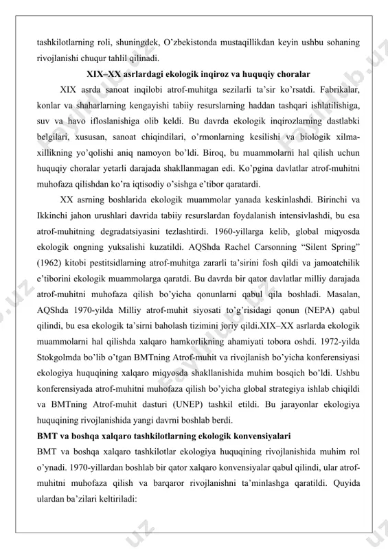 it siyosati to’g’risidagi qonun (nepa) qabul qilindi, bu esa ekologik ta’sirni baholash tizimini joriy qildi.xix–xx asrlarda ekologik muammolarni hal qilishda xalqaro hamkorlikning ahamiyati tobora oshdi. 1972-yilda stokgolmda bo’lib o’tgan bmtning atrof-muhit va rivojlanish bo’yicha konferensiyasi ekologiya huquqining xalqaro miqyosda shakllanishida muhim bosqich bo’ldi. ushbu konferensiyada atrof-muhitni muhofaza qilish bo’yicha global strategiya ishlab chiqildi va bmtning atrof-muhit dasturi (unep) tashkil etildi. bu jarayonlar ekologiya huquqining rivojlanishida yangi davrni boshlab berdi. bmt va boshqa xalqaro tashkilotlarning ekologik konvensiyalari bmt va boshqa xalqaro tashkilotlar ekologiya huquqining rivojlanishida muhim rol o’ynadi. 1970-yillardan boshlab bir qator xalqaro konvensiyalar qabul qilindi, ular atrof-muhitni muhofaza qilish va barqaror rivojlanishni ta’minlashga qaratildi. quyida ulardan ba’zilari keltiriladi: 1. ramsar konvensiyasi (1971): suv-botqoq hududlarini, xususan, suv qushlari yashash joylarini muhofaza qilishga qaratilgan ushbu konvensiya ekologik huquqning dastlabki xalqaro hujjatlaridan biridir. u biologik xilma-xillikni saqlashda muhim qadam bo’ldi. 2. cites (1973): yovvoyi fauna va flora turlarining xalqaro savdosiga nazorat qilish to’g’risidagi …